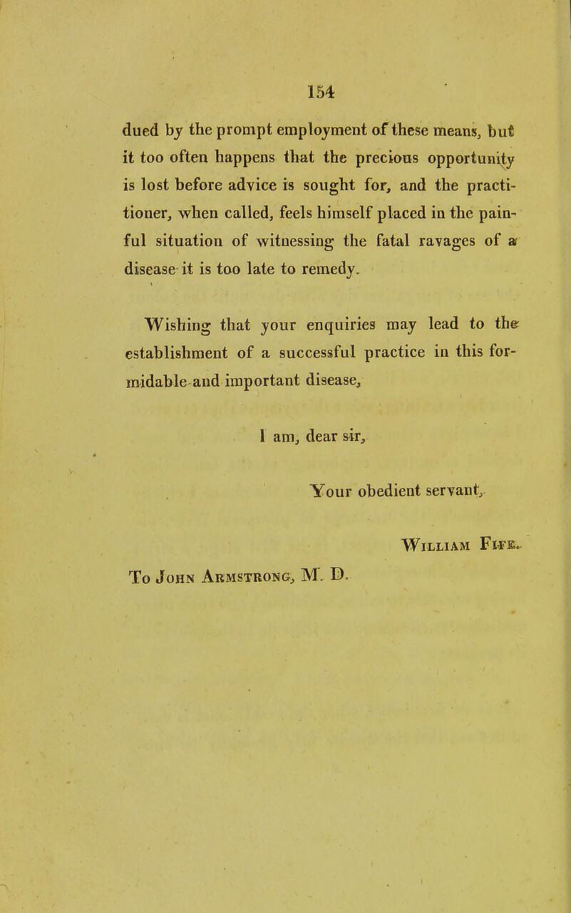 dued by the prompt employment of these means, but it too often happens that the precious opportunity is lost before advice is sought for, and the practi- tioner, when called, feels himself placed in the pain- ful situation of witnessing the fatal ravages of a disease it is too late to remedy. Wishing that your enquiries may lead to the establishment of a successful practice in this for- midable and important disease, 1 am, dear sir. Your obedient servant, William Fife^ To John Armstrong, M. D.
