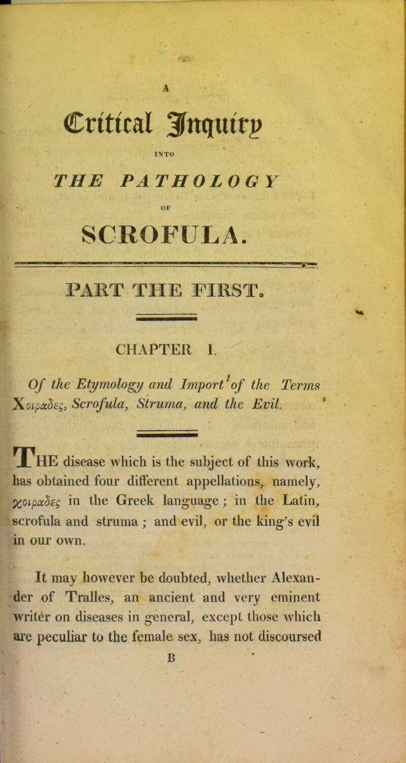 A Critical 3fttqttttp INTO THE PATHOLOGY OF PART THE FIRST, CHAPTER 1 Of the Etymology and Import 'of the Terms XoipccSeg, Scrofula, Struma, and the Evil. The disease which is the subject of this work, has obtained four different appellations, namely, XoipuSeg in the Greek language; in the Latin, scrofula and struma ; and evil, or the king’s evil in our own. It may however be doubted, whether Alexan- der of Tralles, an ancient and very eminent writer on diseases in general, except those which are peculiar to the female sex, has not discoursed