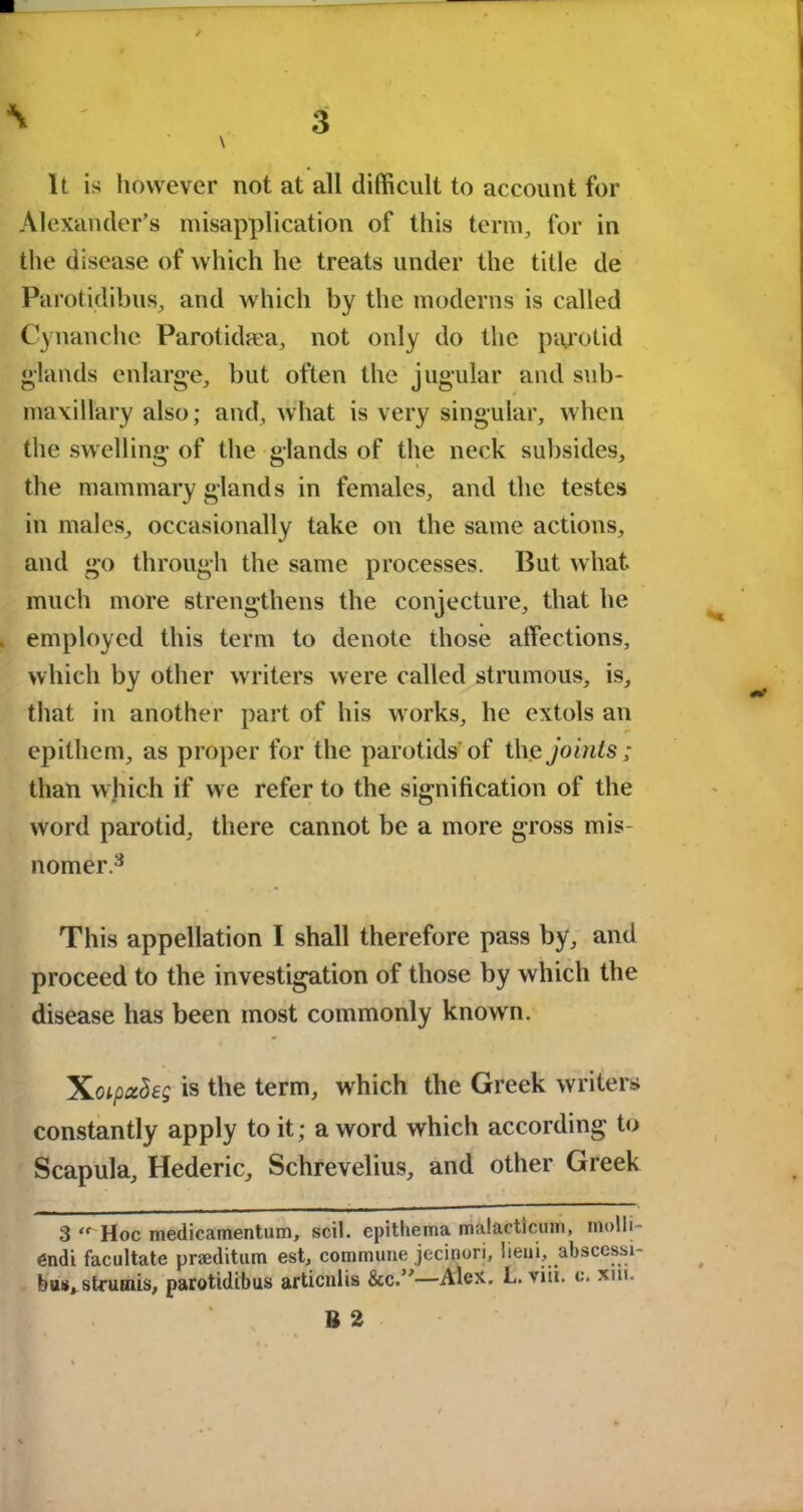 It is however not at all difficult to account for Alexander’s misapplication of this term, for in the disease of which he treats under the title de Parotidibus, and which by the moderns is called Cynanche Parolidma, not only do the parotid glands enlarge, but often the jugular and sub- maxillary also; and, what is very singular, when the swelling of the glands of the neck subsides, the mammary glands in females, and the testes in males, occasionally take on the same actions, and go through the same processes. But what much more strengthens the conjecture, that he employed this term to denote those affections, which by other writers were called strumous, is, that in another part of his works, he extols an epithem, as proper for the parotids'of the joints; than which if we refer to the signification of the word parotid, there cannot be a more gross mis- nomer.3 This appellation I shall therefore pass by, and proceed to the investigation of those by which the disease has been most commonly known. is the term, which the Greek writers constantly apply to it; a word which according to Scapula, Hederic, Schrevelius, and other Greek 3 “ Hoc medicamentum, scil. epithema malactlcum, molli- 6ndi facilitate pneditam est, commune jecinori, lieni, abscessi- bus, strumis, parotidibus articnlis &c.”—Alex. L. viii. c\ xiu. B 2