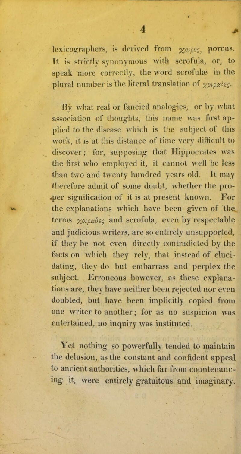 / > lexicographers, is derived from xoipog, porcus. It is strictly synonymous with scrofula, or, to speak more correctly, the word scrofulas in the plural number is the literal translation of yjoipxoag. By what real or fancied analogies, or by what association of thoughts, this name was first ap- plied to the disease which is the subject of this work, it is at this distance of time very difficult to discover; for, supposing that Hippocrates was the first who employed it, it cannot well be less than two and twenty hundred years old. It may therefore admit of some doubt, whether the pro- -per signification of it is at present known. For the explanations which have been given of the. terms ycipaheg and scrofula, even by respectable and judicious writers, are so entirely unsupported, if they be not even directly contradicted by the facts on which they rely, that instead of eluci- dating, they do but embarrass and perplex the subject. Erroneous however, as these explana- tions are, they have neither been rejected nor even doubted, but have been implicitly copied from one writer to another; for as no suspicion was entertained, no inquiry was instituted. Yet nothing so powerfully tended to maintain the delusion, as the constant and confident appeal to ancient authorities, which far from countenanc- ing it, were entirely gratuitous and imaginary.