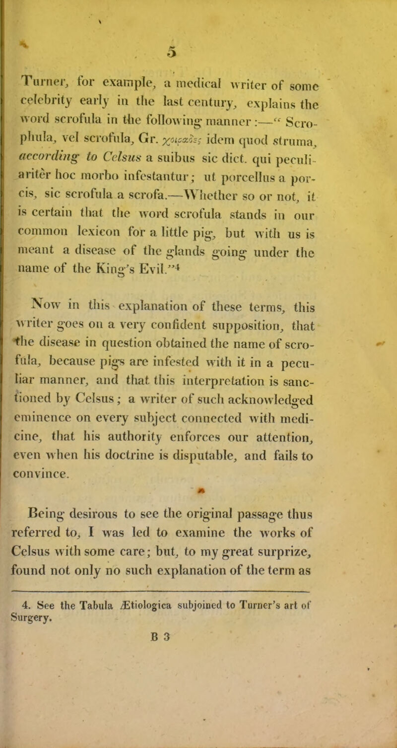 a Tuinei, toi example, a medical writer of some celebrity early in the last century, explains the word scrofula in the following manner :—Scro- plnda, vel scrofula, Gr. yucxhc idem quod struma, according to Celsus a suibus sic diet, qui peculi- arity’ hoc morho infestantur; ut porcellus a por- cis, sic scrofula a scrofa.—V\ nether so or not, it is certain that the word scrofula stands in our common lexicon for a little pig, but with us is meant a disease of the glands going under the name of the King’s Evil.”4 Now in this explanation of these terms, this w riter goes on a very confident supposition, that the disease in question obtained the name of scro- fula, because pigs are infested with it in a pecu- liar manner, and that this interpretation is sanc- tioned by Celsus; a writer of such acknowledged eminence on every subject connected w ith medi- cine, that his authority enforces our attention, even when his doctrine is disputable, and fails to convince. Being desirous to see the original passage thus referred to, I was led to examine the w orks of Celsus with some care; but, to my great surprize, found not only no such explanation of the term as 4. See the Tabula iEtiologica subjoined to Turner’s art of Surgery.