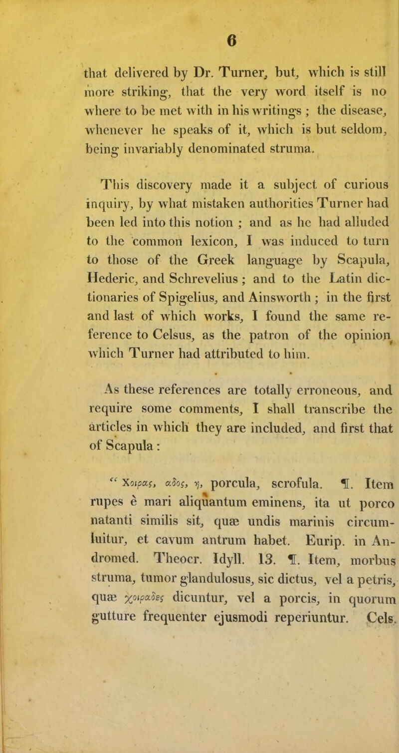 that delivered by Dr. Turner,, bub which is still more striking, that the very word itself is no where to be met with in his writings ; the disease, whenever he speaks of it, which is but seldom, being invariably denominated struma. » This discovery made it a subject of curious inquiry, by what mistaken authorities Turner had been led into this notion ; and as lie had alluded to the common lexicon, I was induced to turn to those of the Greek language by Scapula, Hederic, and Schrevelius; and to the Latin dic- tionaries of Spigelius, and Ainsworth ; in the first and last of which works, I found the same re- ference to Celsus, as the patron of the opinion which Turner had attributed to him. • • As these references are totally erroneous, and require some comments, I shall transcribe the articles in which they are included, and first that of Scapula: “ Xoipxs, afos, porcula, scrofula, f. Item rupes e mari aliquantum eminens, ita ut porco natanti similis sit, quag undis marinis circum- luitur, et cavum antrum habet. Eurip. in An- dromed. Theocr. Idyll. 13. f. Item, morbus struma, tumor glandulosus, sic dictus, vel a petris, quag x^P^'S dicuntur, vel a porcis, in quorum gutture frequenter ejusmodi reperiuntur. Cels.