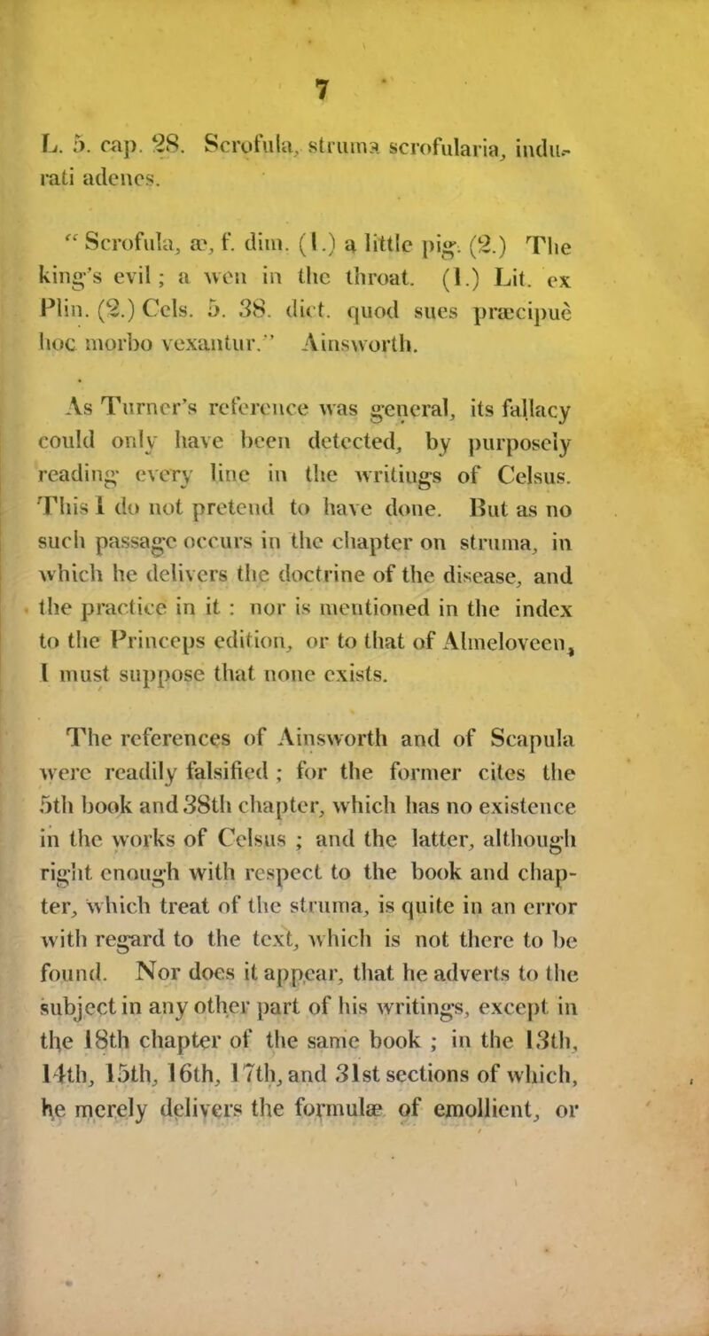 L. 5. cap. 28. Scrofula, struma scrofularia, indu.- rati adencs.  Scrofula, a^, f. dim. (1.) a little pig-. (2.) The king’s evil; a wen in the throat. (1.) Lit. ex Plin. (2.) Cels. 5. 38. diet, quod sues praecipue hoc mqrbo vexantur.” Ainsworth. As Turner’s reference was general, its fallacy could only have been detected, by purposely reading every line in the writiugs of Celsus. This 1 do not pretend to have done. But as no such passage occurs in the chapter on struma, in which he delivers the doctrine of the disease, and the practice in it : nor is mentioned in the index to the Princeps edition, or to that of Ahneloveen, l must suppose that none exists. The references of Ainsworth and of Scapula were readily falsified ; for the former cites the 5th book and 38th chapter, which has no existence in the works of Celsus ; and the latter, although right enough with respect to the book and chap- ter, which treat of the struma, is quite in an error with regard to the text, which is not there to be found. Nor does it appear, that he adverts to the subject in any other part of his writings, except in the 18th chapter of the same book ; in the 13th, 14th, 15th, 16th, 17th, and 31st sections of which, he merely delivers the formulae of emollient, or %