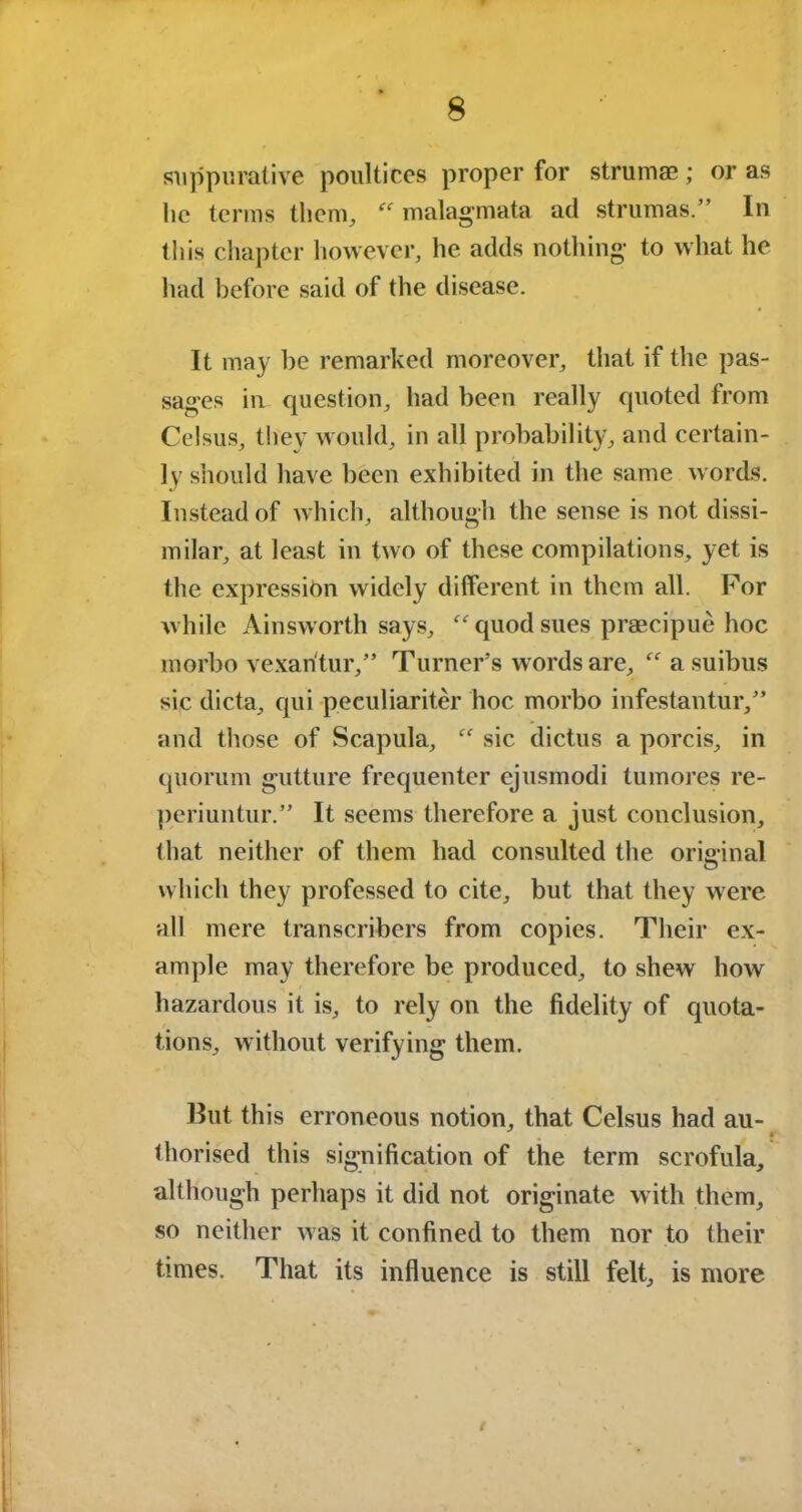 suppurative poultices proper for strumas; or as lie terms them,  malagmata ad strumas.” In this chapter however, he adds nothing- to what he had before said of the disease. It may be remarked moreover, that if the pas- sages in question, had been really quoted from Celsus, they would, in all probability, and certain- ly should have been exhibited in the same words. Instead of which, although the sense is not dissi- milar, at least in two of these compilations, yet is the expression widely different in them all. For while Ainsworth says, “quod sues praecipue hoc morbo vexantur,” Turner’s words are, “ a suibus sic dicta, qui peeuliariter hoc morbo infestantur,” and those of Scapula, “ sic dictus a porcis, in quorum gutture frequenter ejusmodi tumores re- periuntur.” It seems therefore a just conclusion, that neither of them had consulted the original which they professed to cite, but that they were all mere transcribers from copies. Their ex- ample may therefore be produced, to shew how hazardous it is, to rely on the fidelity of quota- tions, without verifying them. But this erroneous notion, that Celsus had au- thorised this signification of the term scrofula, although perhaps it did not originate with them, so neither was it confined to them nor to their times. That its influence is still felt, is more