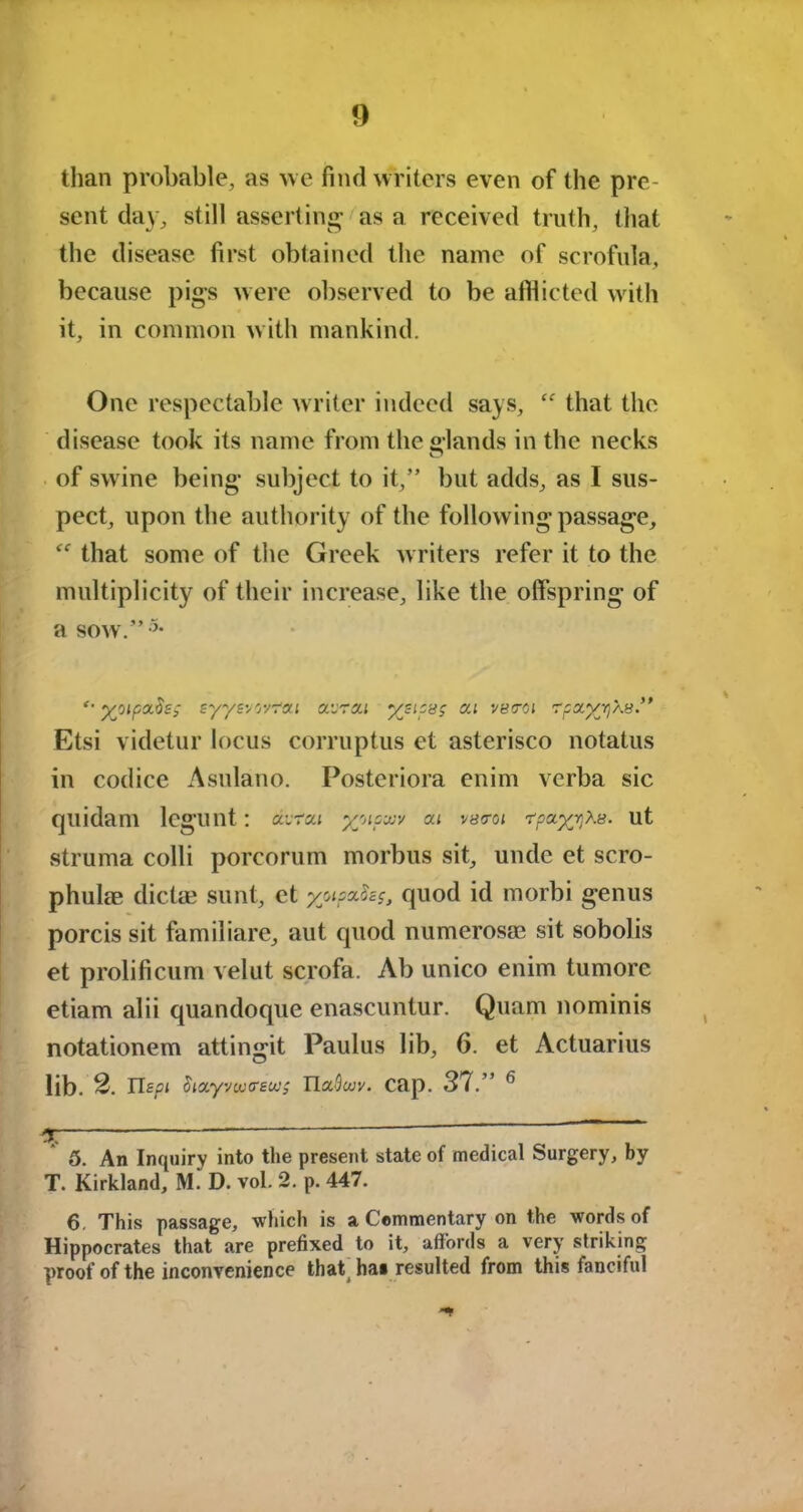 than probable, as we find writers even of the pre- sent day, still asserting as a received truth, that the disease first obtained the name of scrofula, because pigs were observed to be afflicted with it, in common w ith mankind. One respectable writer indeed says, £f that the disease took its name from the Hands in the necks O of swine being subject to it,” but adds, as I sus- pect, upon the authority of the following passage, £f that some of the Greek writers refer it to the multiplicity of their increase, like the offspring of a sow.”5 6- *• yjipa.Se; eyyevovrai airzi ysipag c/a vstrci r^a^Xs.” Etsi videtur locus corruptus et asterisco notatus in codice Asulano. Posteriora enim verba sic quidam lcgunt: dvrai x'APxv ai vy<ro< r^a^xe. ut struma colli porcorum morbus sit, unde et scro- phuke dicta? sunt, et yotpzSzg, quod id morbi genus porcis sit familiare, aut quod numerosae sit sobolis et prolificum velut scrofa. Ab unico enim tumorc etiam alii quandoque enascuntur. Quam nominis notationem attingit Paulus lib, 6. et Actuarius lib. S. Tlspi Stzyvuxreui; TlaSwv. Cap. 37.” 6 5. An Inquiry into the present state of medical Surgery, by T. Kirkland, M. D. vol. 2. p. 447. 6. This passage, which is a Commentary on the words of Hippocrates that are prefixed to it, affords a very striking proof of the inconvenience that has resulted from this fanciful