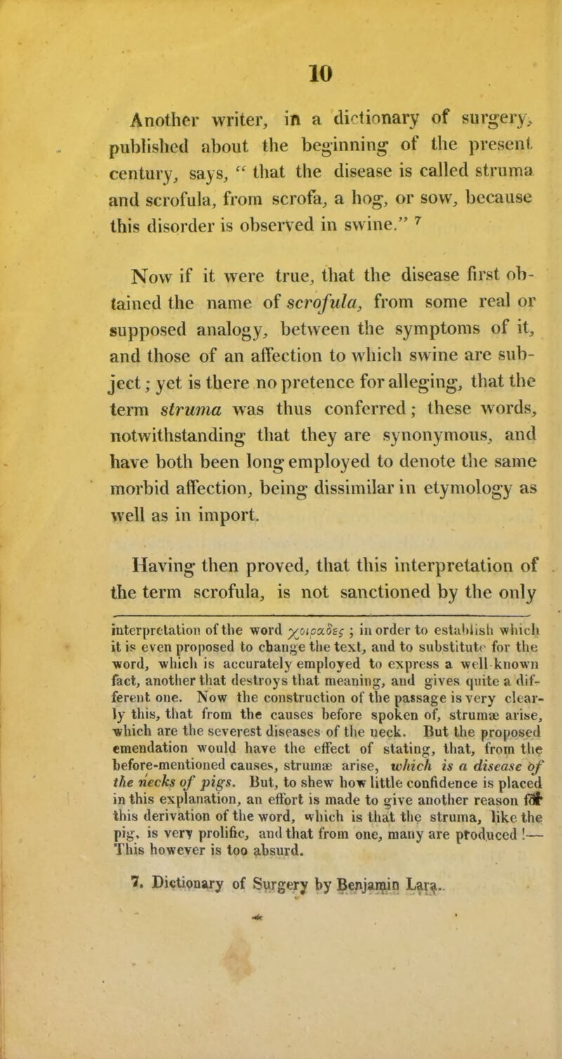Another writer, in a dictionary of surgery, published about the beginning of the present century, says,  that the disease is called struma and scrofula, from scrofa, a hog, or sow, because this disorder is observed in swine.” 7 Nowr if it were true, that the disease first ob- tained the name of scrofula, from some real or supposed analogy, between the symptoms of it, and those of an affection to which swine are sub- ject ; yet is there no pretence for alleging, that the term struma was thus conferred; Ihese words, notwithstanding that they are synonymous, and have both been long employed to denote the same morbid affection, being dissimilar in etymology as well as in import. Having then proved, that this interpretation of the term scrofula, is not sanctioned by the only interpretation of the word yjnpa.Beg ; in order to establish which it is even proposed to change the text, and to substitute for the word, which is accurately employed to express a well know n fact, another that destroys that meaning, and gives quite a dif- ferent one. Now the construction of the passage is very clear- ly this, that from the causes before spoken of, struma; arise, which are the severest diseases of the neck. But the proposed emendation would have the effect of stating, that, from the before-mentioned causes, struma; arise, which is a disease of the necks of pigs. But, to shew how little confidence is placed in this explanation, an effort is made to give another reason fdl* this derivation of tiie word, which is that the struma, like the pig, is very prolific, and that from one, many are produced !— This however is too absurd. 7, Dictionary of Surgery by Benjamin Lar^i.
