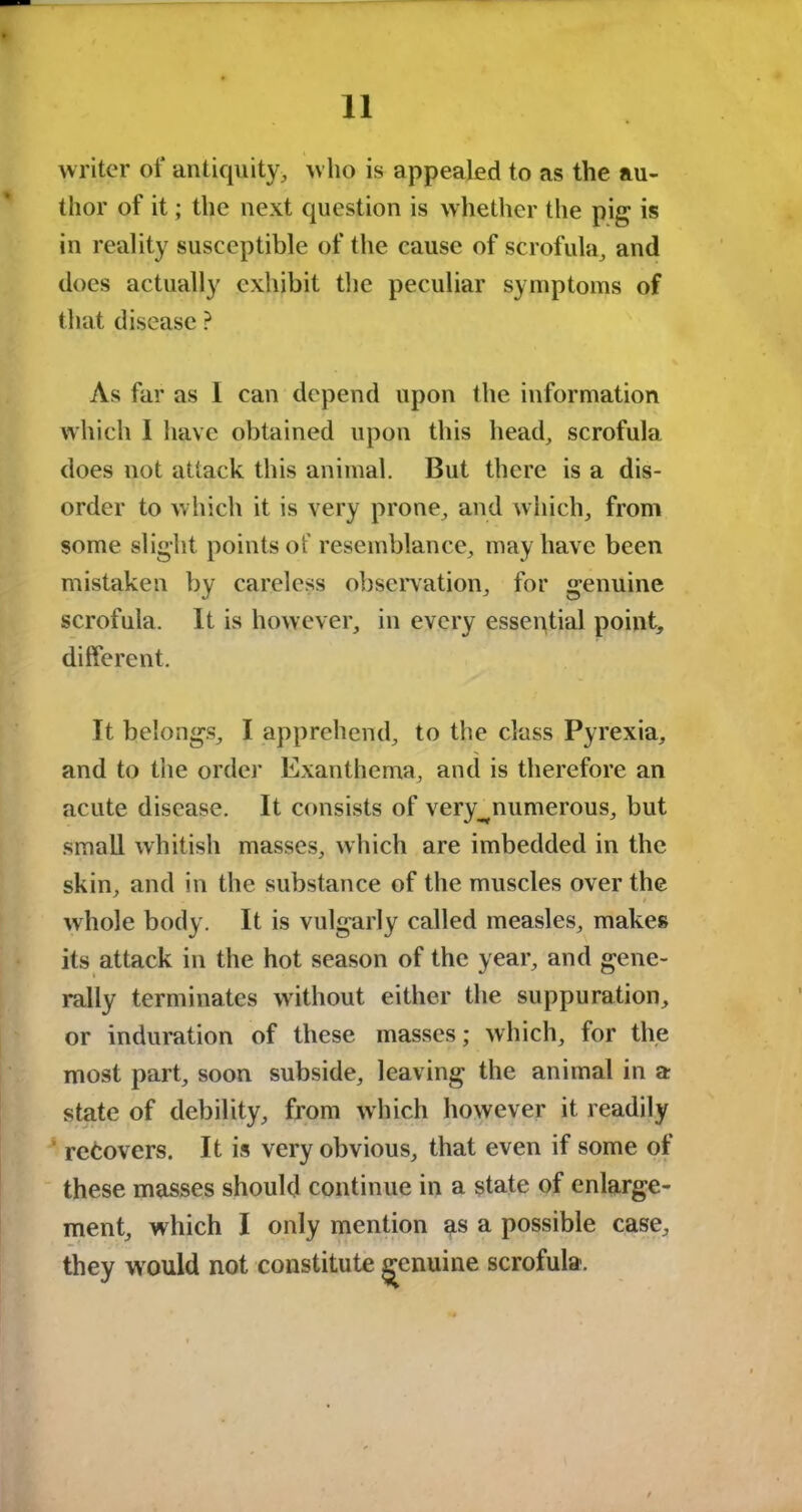 writer of antiquity, who is appealed to as the au- thor of it; the next question is whether the pig is in reality susceptible of the cause of scrofula, and does actually exhibit the peculiar symptoms of that disease ? As far as I can depend upon the information which 1 have obtained upon this head, scrofula does not attack this animal. But there is a dis- order to which it is very prone, and which, from some slight points of resemblance, may have been mistaken by careless observation, for genuine scrofula. It is however, in every essential point, different. It belongs, I apprehend, to the class Pyrexia, and to the order Exanthema, and is therefore an acute disease. It consists of very^numerous, but small whitish masses, which are imbedded in the skin, and in the substance of the muscles over the whole body. It is vulgarly called measles, makes its attack in the hot season of the year, and gene- rally terminates without either the suppuration, or induration of these masses; which, for the most part, soon subside, leaving the animal in a state of debility, from which however it readily recovers. It is very obvious, that even if some of these masses should continue in a state of enlarge- ment, which I only mention as a possible case, they would not constitute genuine scrofula.