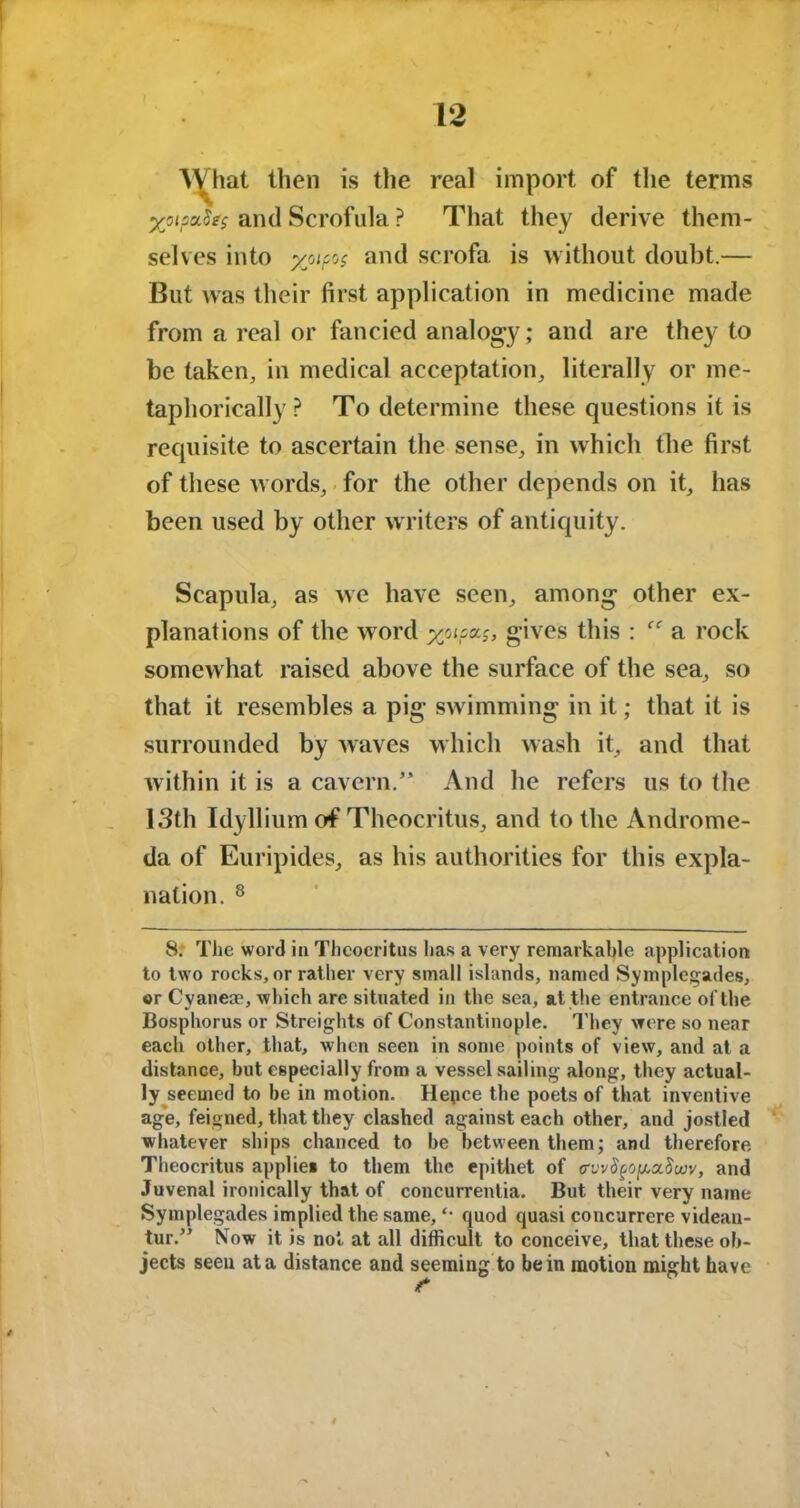 What then is the real import of the terms %oipa.$e$ and Scrofula ? That they derive them- selves into yjipos and scrofa is without doubt.— But was their first application in medicine made from a real or fancied analogy; and are they to be taken, in medical acceptation, literally or me- taphorically ? To determine these questions it is requisite to ascertain the sense, in which the first of these words, for the other depends on it, has been used by other writers of antiquity. Scapula, as we have seen, among other ex- planations of the word x°lPKs> gives this : a rock somewhat raised above the surface of the sea, so that it resembles a pig swimming in it; that it is surrounded by waves which wash it, and that within it is a cavern.” And he refers us to the 13th Idyllium of Theocritus, and to the Androme- da of Euripides, as his authorities for this expla- nation. 8 8. The word in Theocritus has a very remarkable application to two rocks, or rather very small islands, named Symplegades, or Cyanem, which are situated in the sea, at the entrance of the Bosphorus or Streights of Constantinople. They were so near each other, that, when seen in some points of view, and at a distance, but especially from a vessel sailing along, they actual- ly seemed to be in motion. Hence the poets of that inventive age, feigned, that they clashed against each other, and jostled whatever ships chanced to be between them; and therefore Theocritus applies to them the epithet of crvvSpofAxScuv, and Juvenal ironically that of concurrentia. But their very name Symplegades implied the same, *• quod quasi concurrere videau- tur.” Now it is not at all difficult to conceive, that these ob- jects seen at a distance and seeming to be in motion might have