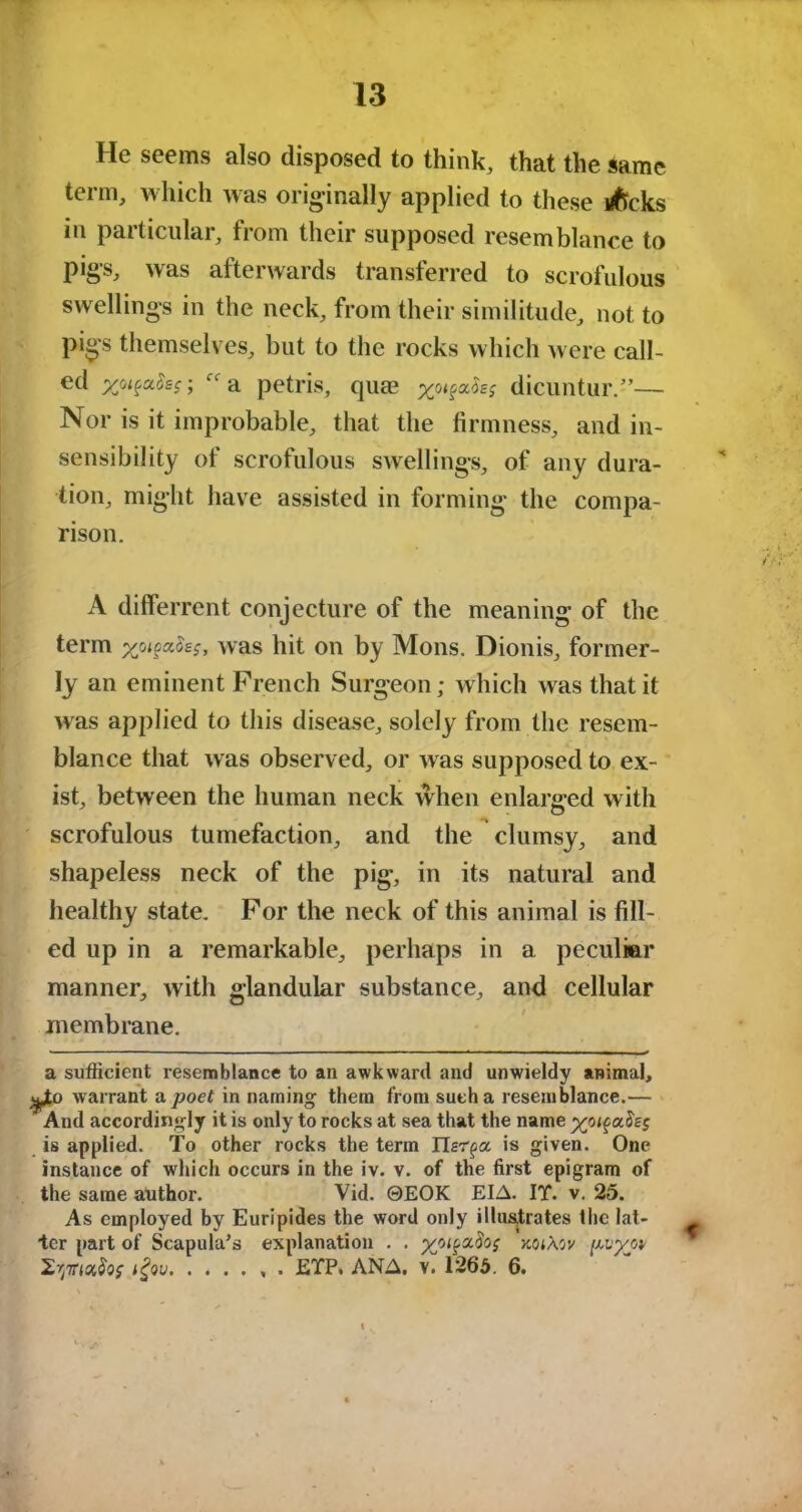 He seems also disposed to think, that the same term, which was originally applied to these lifrcks in paiticular, fiom their supposed resemblance to pigs, was afterwards transferred to scrofulous swellings in the neck, from their similitude, not to pigs themselves, but to the rocks which were call- ed xot^aSsr, “a petris, quae x0i^£s dicuntur.”— Nor is it improbable, that the firmness, and in- sensibility of scrofulous swellings, of any dura- tion, might have assisted in forming the compa- rison. A differrent conjecture of the meaning of the term was hit on by Mons. Dionis, former- ly an eminent French Surgeon; which was that it was applied to this disease, solely from the resem- blance that was observed, or was supposed to ex- ist, between the human neck when enlarged with scrofulous tumefaction, and the clumsy, and shapeless neck of the pig, in its natural and healthy state. For the neck of this animal is fill- ed up in a remarkable, perhaps in a peculiar manner, with glandular substance, and cellular membrane. a sufficient resemblance to an awkward and unwieldy animal, warrant a poet in naming them from such a resemblance.— And accordingly it is only to rocks at sea that the name is applied. To other rocks the term ITsr^a is given. One instance of which occurs in the iv. v. of the first epigram of the same atithor. Vid. ©EOK EIA. IT. v. 25. As employed by Euripides the word only illustrates the lat- ter part of Scapula's explanation . . xojAov , . ETP, ANA. v. 1265. 6.