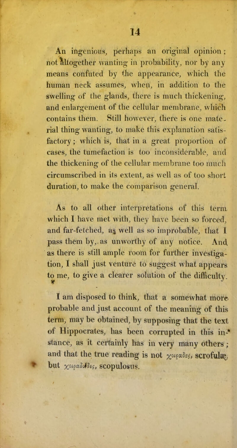 An ingenious, perhaps an original opinion; not Altogether wanting in probability, nor by any means confuted by the appearance, which the human neck assumes, when, in addition to the swelling of the glands, there is much thickening, and enlargement of the cellular membrane, which contains them. Still however, there is one mate- rial thing wanting, to make this explanation satis- factory ; which is, that in a great proportion of cases, the tumefaction is too inconsiderable, and the thickening of the cellular membrane too much circumscribed in its extent, as well as of too short duration, to make the comparison general. As to all other interpretations of this term which I have met with, they have been so forced, and far-fetched, a§ well as so improbable, that I pass them by,, as unworthy of any notice. And. as there is still ample room for further investiga- tion, I shall just venture to suggest what appears to me, to give a clearer solution of the difficulty. I am disposed to think, that a somewhat more- probable and just account of the meaning of this term, may be obtained, by supposing that the text of Hippocrates, has been corrupted in this in** stance, as it certainly has in very many others; and that the true reading is not %o<g>ah$, scrofula?. * but %0jpa$el5sf, SCOpulosiTS.