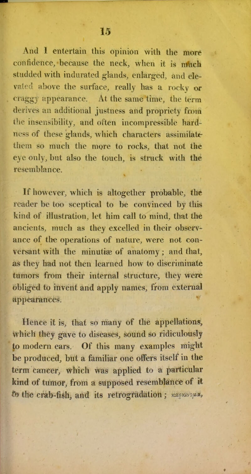 And 1 entertain this opinion with the more confidence, because the neck, when it is nthch studded with indurated glands, enlarged, and ele- vated above the surface, really has a rocky or craggy appearance. At the same time, the term derives an additional justness and propriety from the insensibility, and often incompressible hard- ness of these glands, which characters assiniilate tlieni so much the more to rocks, that not the eye only, but also the touch, is struck with the resemblance. % i If however, w hich is altogether probable, the reader be too sceptical to be convinced by this kind of illustration, let him call to mind, that the ancients, much as they excelled in their observ- ance of tire operations of nature, were not con- versant with the minutiae of anatomy; and that, as they had not then learned how to discriminate tumors from their internal structure, they were obliged to invent and apply names, from external appearances. Hence it is, that so many of the appellations, which they gave to diseases, sound so ridiculously |o modern ears. Of this many examples might be produced, but a familiar one offers itself in the term cancer. Which was applied to a particular kind of tumor, from a supposed resemblance of it fb the crab-fish, and its retrogi4adation;