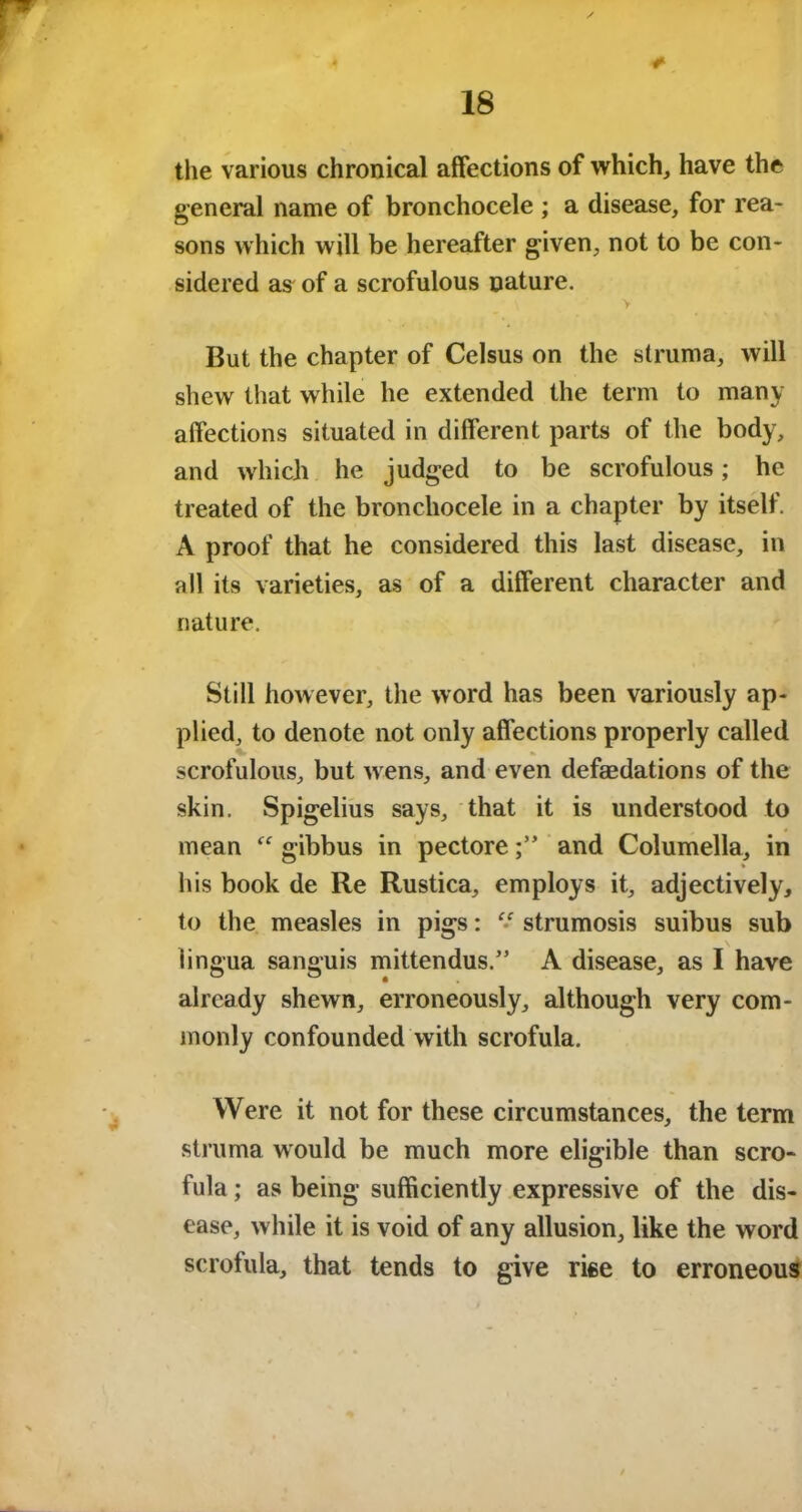 the various chronical affections of which, have the general name of bronchocele ; a disease, for rea- sons which will be hereafter given, not to be con- sidered as of a scrofulous nature. But the chapter of Celsus on the struma, will shew that while he extended the term to many affections situated in different parts of the body, and which he judged to be scrofulous; he treated of the bronchocele in a chapter by itself. A proof that he considered this last disease, in all its varieties, as of a different character and nature. Still however, the word has been variously ap- plied, to denote not only affections properly called scrofulous, but w ens, and even deflations of the skin. Spigelius says, that it is understood to mean “ gibbus in pectoreand Columella, in his book de Re Rustica, employs it, adjectively, to the measles in pigs: “ strumosis suibus sub lingua sanguis mittendus.” A disease, as I have already shewn, erroneously, although very com- monly confounded with scrofula. Were it not for these circumstances, the term struma would be much more eligible than scro- fula ; as being sufficiently expressive of the dis- ease, while it is void of any allusion, like the word scrofula, that tends to give rise to erroneous