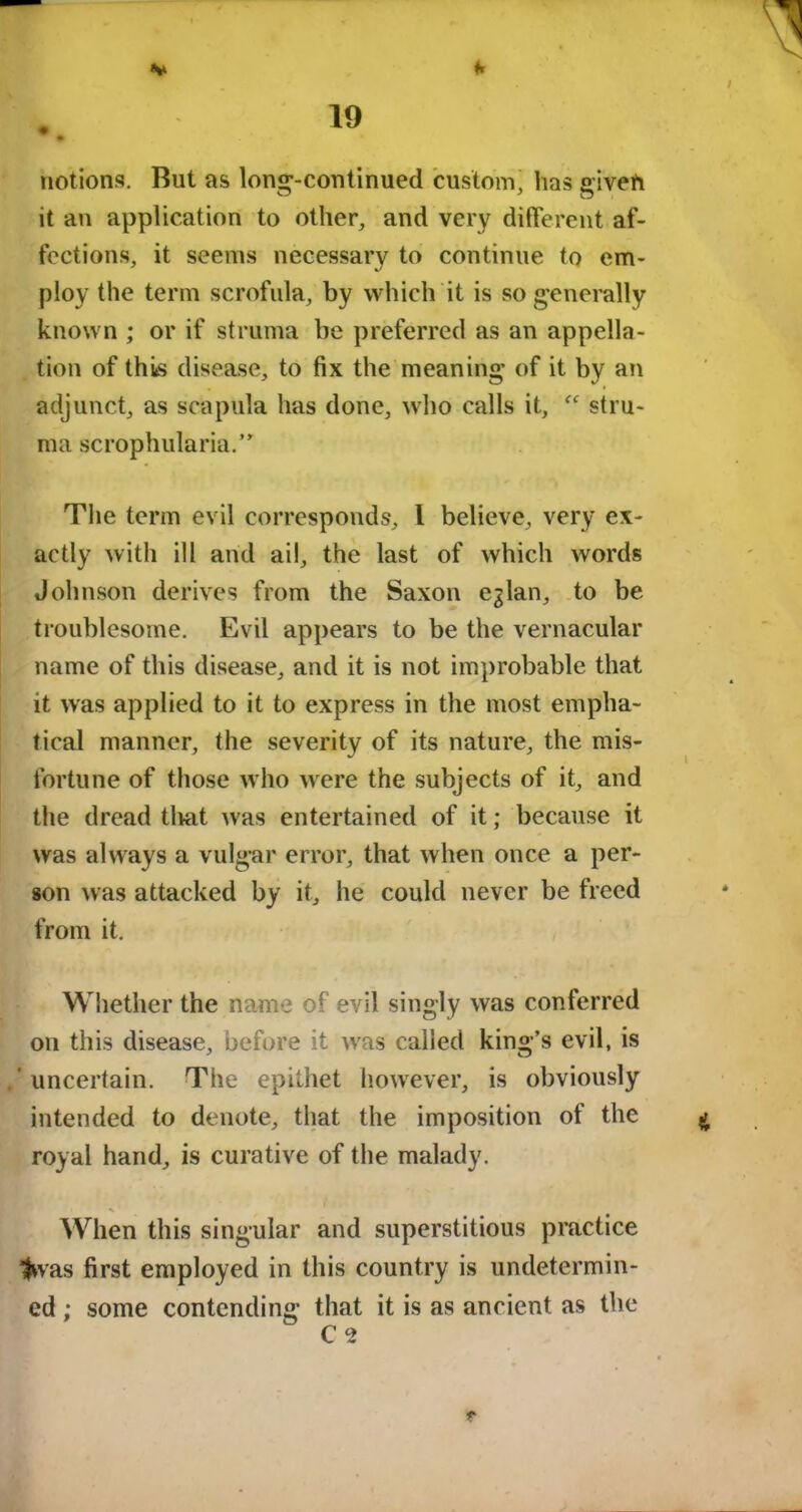 notions. But as long-continued custom, has given it an application to other, and very different af- fections, it seems necessary to continue to em- ploy the term scrofula, by which it is so generally known ; or if struma be preferred as an appella- tion of this disease, to fix the meaning of it by an adjunct, as scapula has done, who calls it, stru- ma scrophularia.” The term evil corresponds, t believe, very ex- actly with ill and ail, the last of which words Johnson derives from the Saxon eglan, to be troublesome. Evil appears to be the vernacular name of this disease, and it is not improbable that it was applied to it to express in the most empha- tical manner, the severity of its nature, the mis- fortune of those who were the subjects of it, and the dread tlvat was entertained of it; because it was always a vulgar error, that when once a per- son was attacked by it, he could never be freed from it. Whether the name of evil singly was conferred on this disease, before it was called king’s evil, is .'uncertain. The epithet however, is obviously intended to denote, that the imposition of the royal hand, is curative of the malady. When this singular and superstitious practice Iwas first employed in this country is undetermin- ed ; some contending that it is as ancient as the t