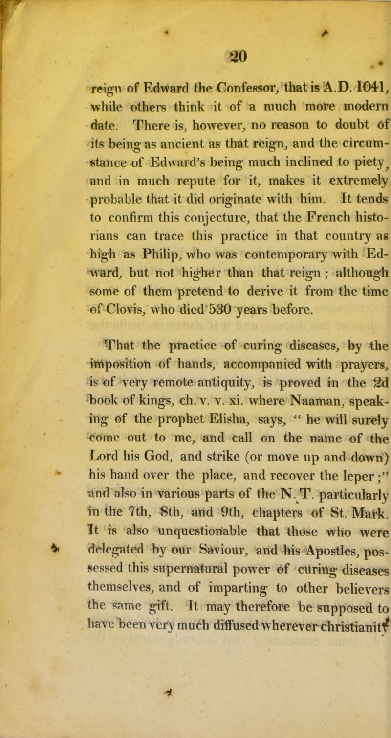 A 20 reign of Edward the Confessor, that is A.D. 1041, while others think it of a much more modern date. There is, however, no reason to doubt of its being as ancient as that reign, and the circum- stance of Edward’s being much inclined to piety ^ and in much repute for it, makes it extremely probable that it did originate with him. It tends to confirm this conjecture, that the French histo- rians can trace this practice in that country as high as Philip, who was contemporary with Ed- ward, but not higher than that reign ; although some of them pretend to derive it from the time of Clovis, who died 530 years before. That the practice of curing diseases, by the imposition of hands, accompanied with prayers, is of very remote antiquity, is proved in the 2d book of kings, ch. v. v. xi. wrhere Naaman, speak- ing of the prophet Elisha, says, he will surely come out to me, and call on the name of the Lord his God, and strike (or move up and down) his hand over the place, and recover the leper;” and also in various parts of the N. T. particularly in the 7th, 8th, and 9th, chapters of St. Mark. It is also unquestionable that those who were delegated by our Saviour, and his Apostles, pos- sessed this supernatural pow er of curing diseases themselves, and of imparting to other believers the same gift. It may therefore be supposed to have been very much diffused wherever christianit^ 4