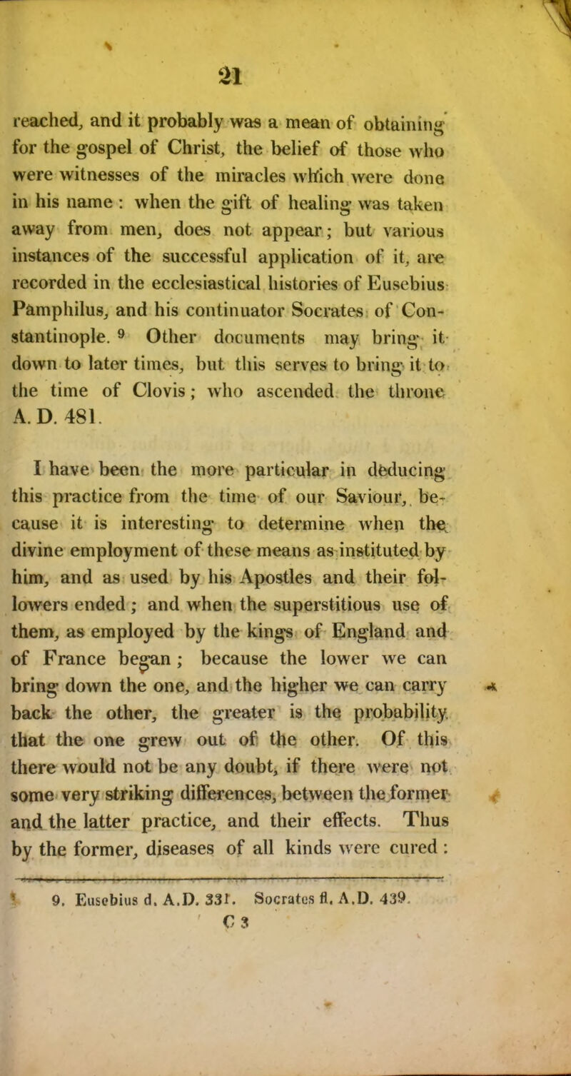 reached, and it probably was a mean of obtaining for the gospel of Christ, the belief of those who were witnesses of the miracles which were done in his name : when the gift of healing was taken away from men, does not appear; but various instances of the successful application of it, are recorded in the ecclesiastical histories of Eusebius Pamphilus, and his continuator Socrates of Con- stantinople. 9 Other documents may bring it. down to later times, but this serves to bring it to the time of Clovis; who ascended the throne A. D. 481 I have been the more particular in deducing this practice from the time of our Saviour, be- cause it is interesting to determine when the divine employment of these means as instituted by him, and as used by his Apostles and their fol- lowers ended ; and when the superstitious use of them, as employed by the kings of England and of France began ; because the lower we can bring down the one, and the higher we can carry back the other, the greater is the probability, that the one grew out of the other. Of this there would not be any doubt, if there were not some very striking differences, between the former and the latter practice, and their effects. Thus by the former, diseases of all kinds were cured : 9. Eusebius d. A.D. 33t. Socrates fl. A.D. 439. ' C 3