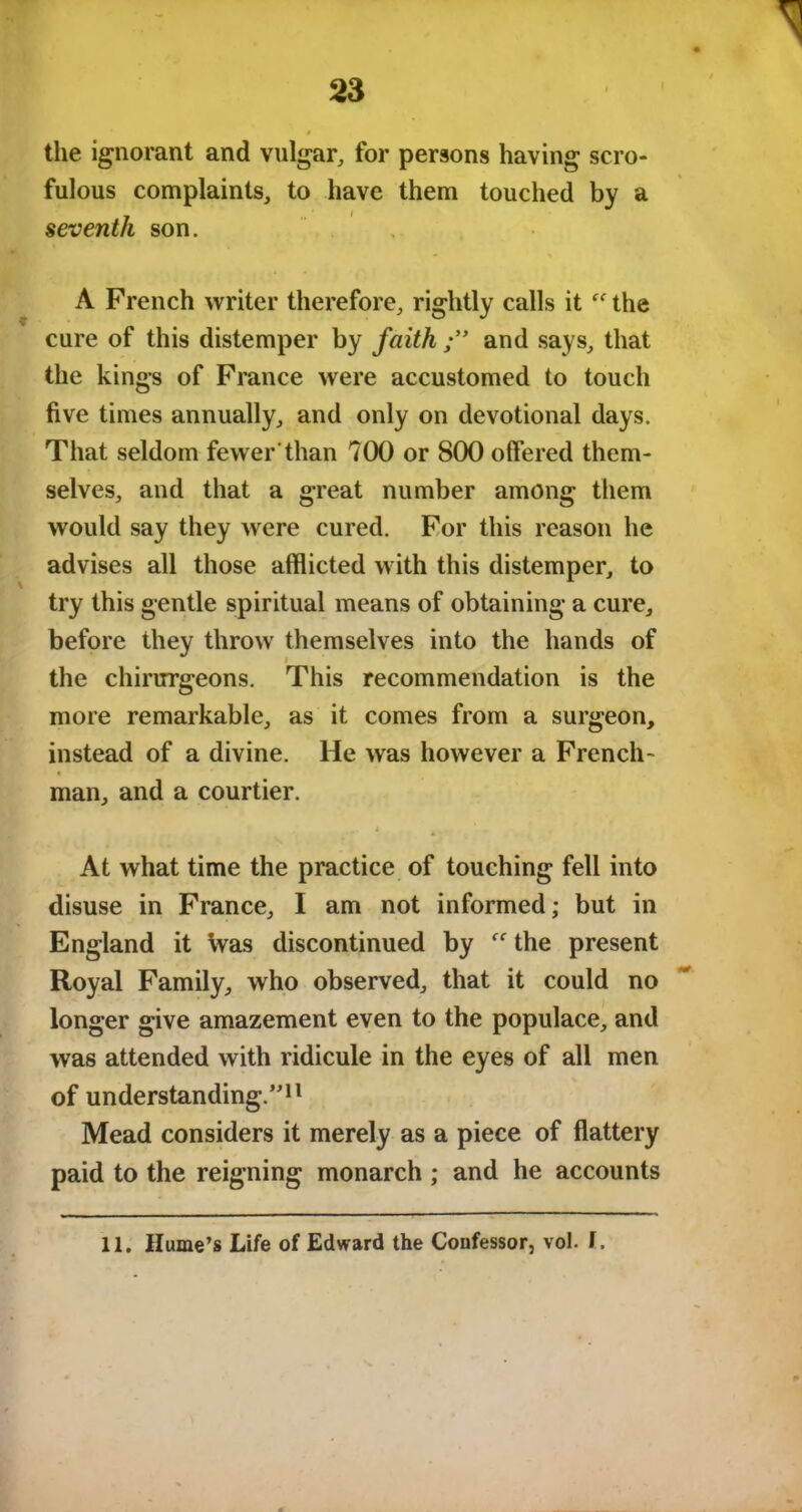 the ignorant and vulgar, for persons having scro- fulous complaints, to have them touched by a seventh son. A French writer therefore, rightly calls it “ the cure of this distemper by faith and says, that the kings of France were accustomed to touch five times annually, and only on devotional days. That seldom fewer'than 700 or 800 offered them- selves, and that a great number among them would say they were cured. For this reason he advises all those afflicted with this distemper, to try this gentle spiritual means of obtaining a cure, before they throw themselves into the hands of the chirrrrgeons. This recommendation is the more remarkable, as it comes from a surgeon, instead of a divine. He was however a French- « man, and a courtier. At what time the practice of touching fell into disuse in France, I am not informed; but in England it Was discontinued by  the present Royal Family, who observed, that it could no longer give amazement even to the populace, and was attended with ridicule in the eyes of all men of understanding.”11 Mead considers it merely as a piece of flattery paid to the reigning monarch ; and he accounts 11. Hume’s Life of Edward the Confessor} vol. f.