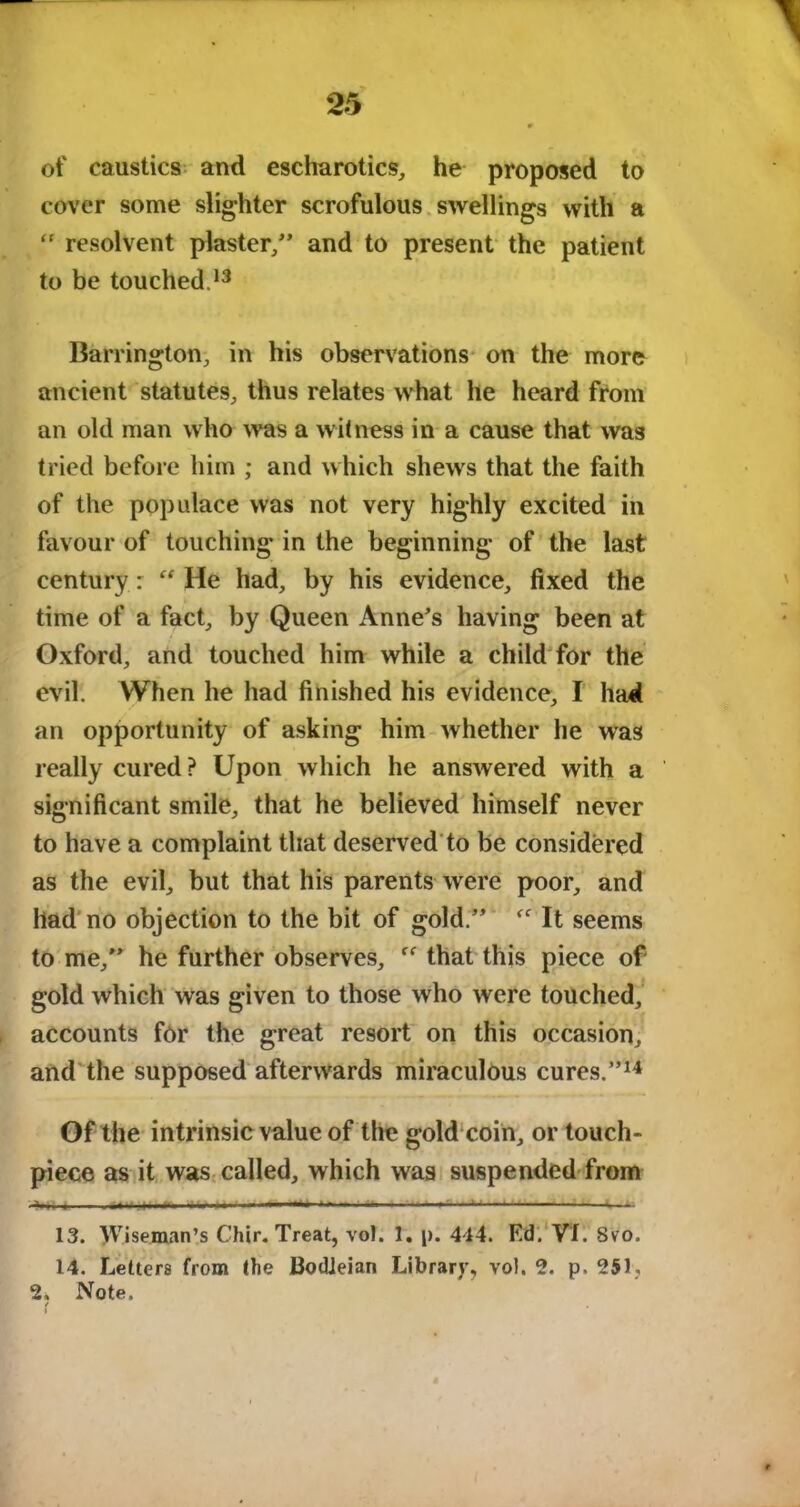of caustics and escharotics, he proposed to cover some slighter scrofulous swellings with a “ resolvent plaster/’ and to present the patient to be touched.13 Barrington, in his observations on the more ancient statutes, thus relates what he heard from an old man who was a witness in a cause that was tried before him ; and which shews that the faith of the populace was not very highly excited in favour of touching in the beginning of the last century: He had, by his evidence, fixed the time of a fact, by Queen Anne’s having been at Oxford, and touched him while a child for the evil. When he had finished his evidence, I had an opportunity of asking him whether he was really cured ? Upon which he answered with a significant smile, that he believed himself never to have a complaint that deserved to be considered as the evil, but that his parents were poor, and had no objection to the bit of gold.” It seems to me,” he further observes, that this piece of gold which was given to those who were touched, accounts for the great resort on this occasion, and the supposed afterwards miraculous cures.”14 Of the intrinsic value of the gold coin, or touch- piece as it was called, which was suspended from ———' f — ■ 13. Wiseman’s Chir. Treat, vo!. 1. p. 444. F.d. VI. Svo. 14. Letters from the Bodleian Library, vol. 2. p. 251, 2. Note.