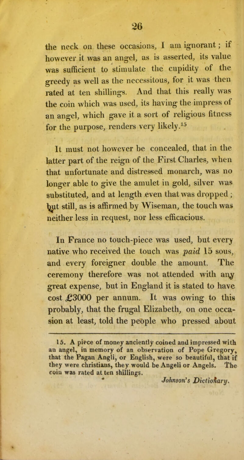 the neck on these occasions, I am ignorant; if however it was an angel, as is asserted, its value was sufficient to stimulate the cupidity of the greedy as well as the necessitous, for it was then rated at ten shillings. And that this really was the coin which was used, its having the impress of an angel, which gave it a sort of religious fitness for the purpose, renders very likely.15 It must not however be concealed, that in the latter part of the reign of the First Charles, when that unfortunate and distressed monarch, was no longer able to give the amulet in gold, silver was substituted, and at length even that was dropped ; Ijiut still, as is affirmed by Wiseman, the touch was neither less in request, nor less efficacious. In France no touch-piece was used, but every native who received the touch was paid 15 sous, and every foreigner double the amount. The ceremony therefore was not attended with an^r great expense, but in England it is stated to have cost <£3000 per annum. It was owing to this probably, that the frugal Elizabeth, on one occa- sion at least, told the people who pressed about 15. A piece of money anciently coined and impressed with an angel, in memory of an observation of Pope Gregory, that the Pagan Angli, or English, were so beautiful, that if they were Christians, they would be Angeli or Angels. The coin was rated at ten shillings. * Johnson’s Dictionary.
