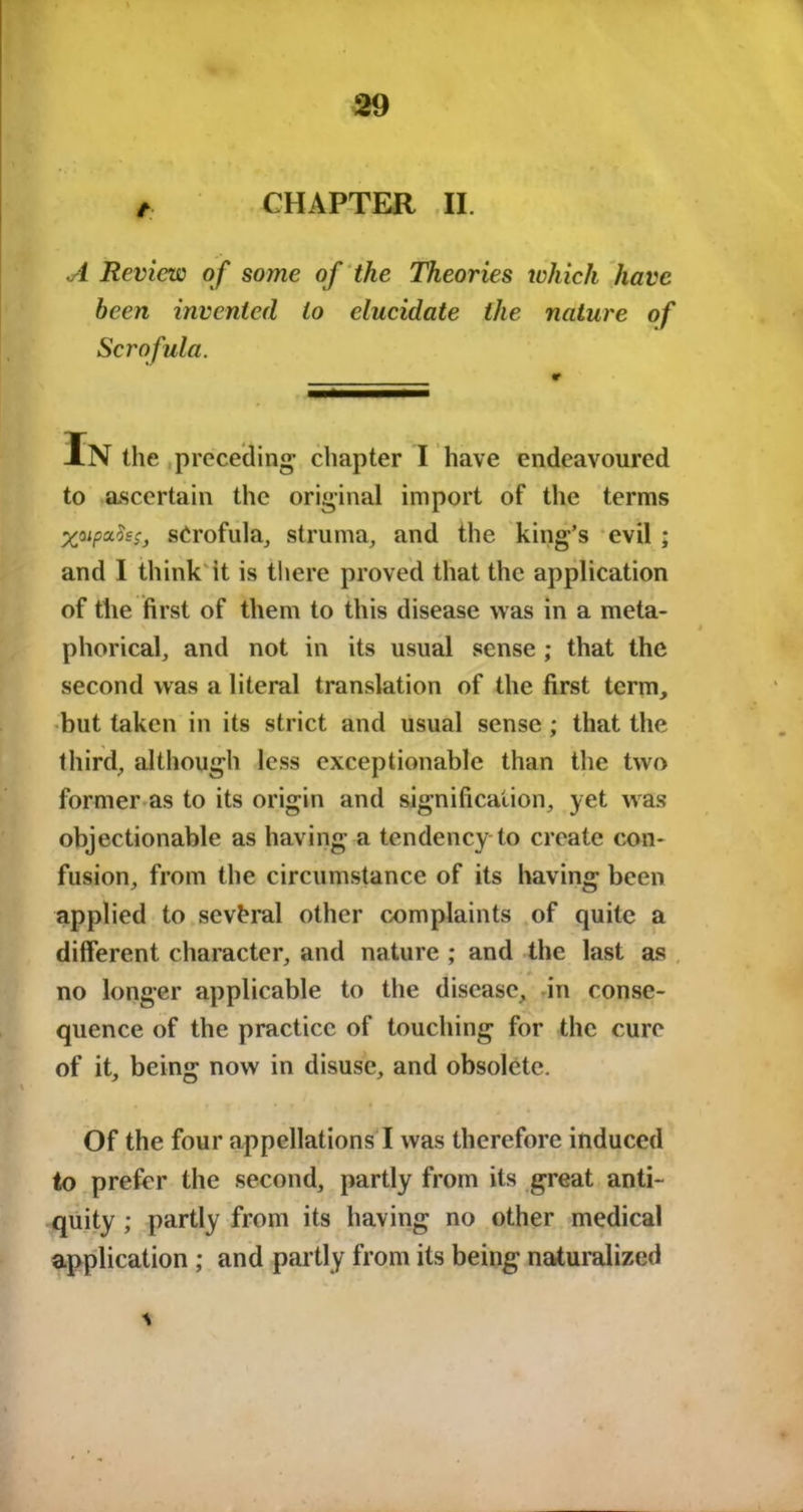 t CHAPTER II. A Review of some of the Theories which have been invented to elucidate the nature of Scrofula. In the preceding- chapter I have endeavoured to ascertain the original import of the terms yupoifos, scrofula, struma, and the king’s evil ; and I think'it is there proved that the application of the first of them to this disease was in a meta- phorical, and not in its usual sense ; that the second was a literal translation of the first term, but taken in its strict and usual sense ; that the third, although less exceptionable than the two former as to its origin and signification, yet was objectionable as having a tendency-to create con- fusion, from the circumstance of its having been applied to several other complaints of quite a different character, and nature ; and the last as no longer applicable to the disease, in conse- quence of the practice of touching for the cure of it, being now in disuse, and obsolete. if ' Of the four appellations I was therefore induced to prefer the second, partly from its great anti- quity ; partly from its having no other medical application ; and partly from its being naturalized