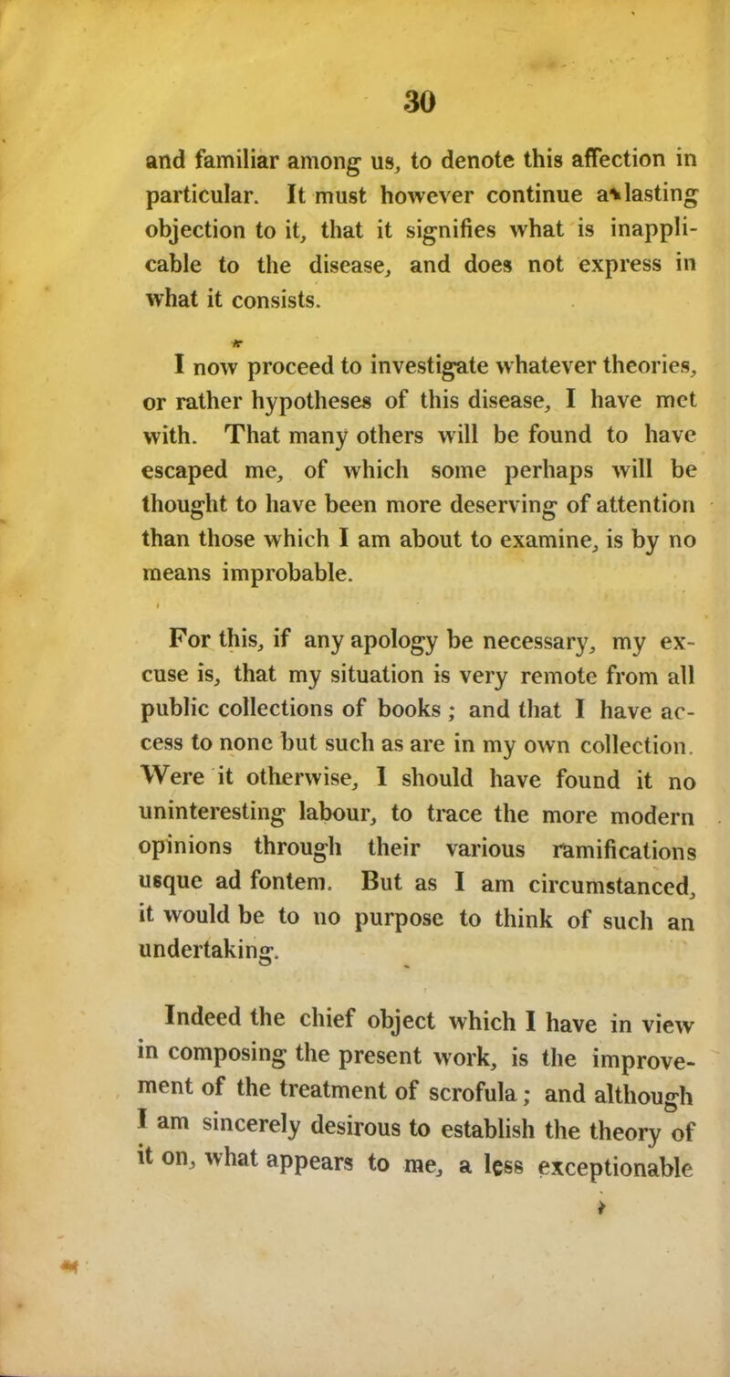 and familiar among us, to denote this affection in particular. It must however continue a*lasting objection to it, that it signifies what is inappli- cable to the disease, and does not express in what it consists. /r I now proceed to investigate whatever theories, or rather hypotheses of this disease, I have met with. That many others will be found to have escaped me, of which some perhaps will be thought to have been more deserving of attention than those which I am about to examine, is by no means improbable. i For this, if any apology be necessary, my ex- cuse is, that my situation is very remote from all public collections of books ; and that I have ac- cess to none but such as are in my own collection. Were it otherwise, 1 should have found it no uninteresting labour, to trace the more modern opinions through their various ramifications usque ad fontem. But as I am circumstanced, it would be to no purpose to think of such an undertaking. Indeed the chief object which I have in view in composing the present work, is the improve- ment of the treatment of scrofula; and although I am sincerely desirous to establish the theory of it on, what appears to me, a less exceptionable *