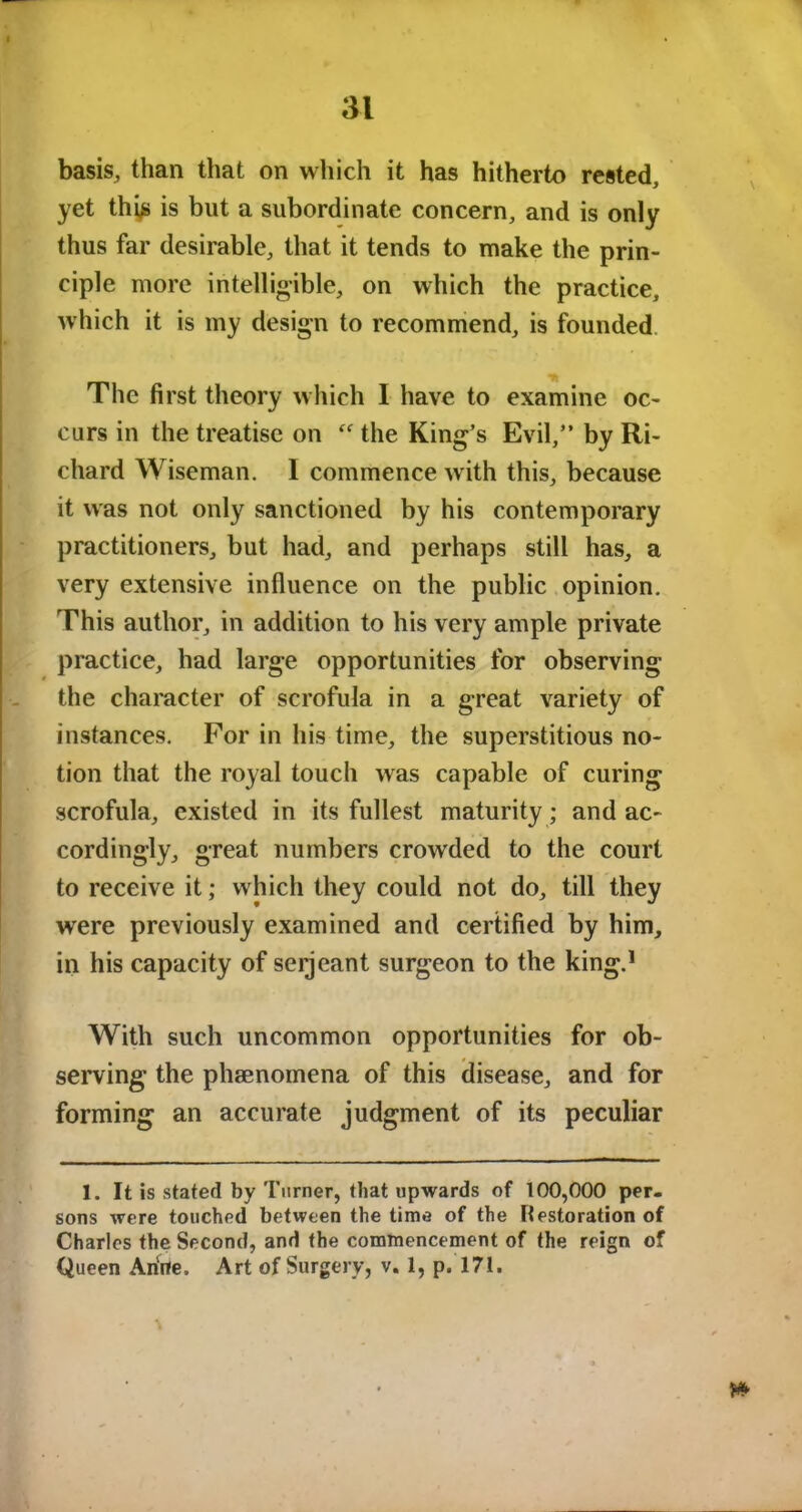 basis, than that on which it has hitherto rested, yet thgs is but a subordinate concern, and is only thus far desirable, that it tends to make the prin- ciple more intelligible, on which the practice, which it is my design to recommend, is founded The first theory which I have to examine oc- curs in the treatise on the King’s Evil,” by Ri- chard Wiseman. 1 commence with this, because it was not only sanctioned by his contemporary practitioners, but had, and perhaps still has, a very extensive influence on the public opinion. This author, in addition to his very ample private practice, had large opportunities for observing the character of scrofula in a great variety of instances. For in his time, the superstitious no- tion that the royal touch was capable of curing scrofula, existed in its fullest maturity; and ac- cordingly, great numbers crowded to the court to receive it; which they could not do, till they were previously examined and certified by him, in his capacity of serjeant surgeon to the king.1 With such uncommon opportunities for ob- serving the phenomena of this disease, and for forming an accurate judgment of its peculiar I. It is stated by Turner, that upwards of 100,000 per- sons were touched between the time of the Restoration of Charles the Second, and the commencement of the reign of Queen Arirfe. Art of Surgery, v. 1, p. 171.