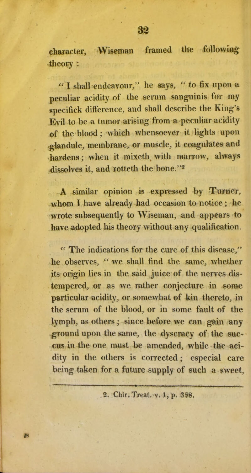 character, Wiseman framed the following theory : “ I shall endeavour,” he says, “ to fix upon a peculiar acidity of the serum sanguinis for my specifick difference, and shall describe the King’s Evil to be a tumor arising from a peculiar acidity of the blood; which whensoever it lights upon glandule, membrane, or muscle, it coagulates and hardens; when it mixeth. with marrow, always dissolves it, and rotteth the bone.”2 I • % ' ’ V* V* , ' \ A similar opinion is expressed by Turner, whom I have already had occasion to notice; he wrote subsequently to Wiseman, and appears to have adopted his theory without any qualification. “ The indications for the cure of this disease,” he observes, we shall find the same, whether its origin lies in the said juice of the nerves dis- tempered, or as we rather conjecture in some particular acidity, or somewhat of kin thereto, in the serum of the blood, or in some fault of the lymph, as others ; since before we can gain any ground upon the same, the dyscracy of the suc- cus in the one must be amended, while the aci- dity in the others is corrected; especial care being taken for a future supply of such a sweet. tt 2. Chir. Treat, v. 1, p. 358.