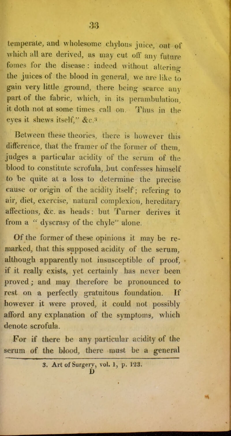 temperate, and wholesome chylous juice, out of which all are derived, as may cut off any future femes for the disease : indeed without altering the juices of the blood in general, we are like to gain very little ground, there being scarce any part of the fabric, which, in its perambulation, it doth not at some times call on. Thus in the eves it shews itself,” &c.‘* Between these theories, there is however this difference, that the framer of the former of them, judges a particular acidity of the serum of the blood to constitute scrofula, but confesses himself to be quite at a loss to determine the precise cause or origin of the acidity itself; refering to air, diet, exercise, natural complexion, hereditary affections, &c. as heads: but Turner derives it from a “ dyscrasy of the chyle” alone. Of the former of these opinions it may be re- marked, that this supposed acidity of the serum, although apparently not insusceptible of proof, • if it really exists, yet certainly has never been proved; and may therefore be pronounced to rest on a perfectly gratuitous foundation. If however it were proved, it could not possibly afford any explanation of the symptoms, which denote scrofula. For if there be any particular acidity of the serum of the blood, there must be a general 3. Art of Surgery, vol. 1, p. 123. i)