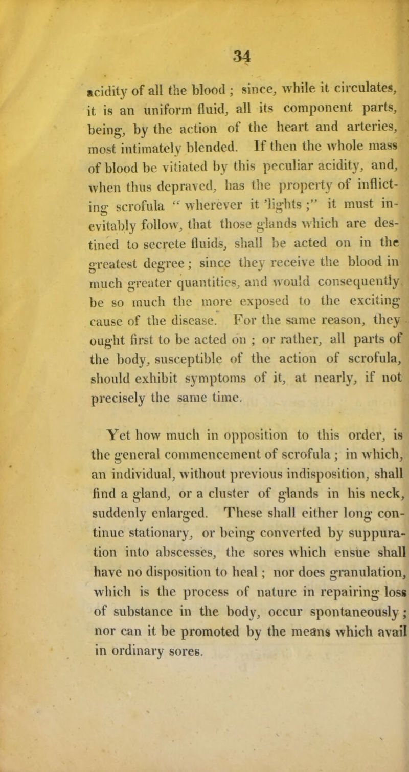 acidity of all the blood ; since, while it circulates, it is an uniform fluid, all its component parts, being-, by the action of the heart and arteries, most intimately blended. If then the whole mass of blood be vitiated by this peculiar acidity, and, when thus depraved, has the property of inflict- ing scrofula wherever it ’lights it must in- evitably follow, that those glands which are des- tined to secrete fluids, shall be acted on in the greatest degree; since they receive the blood in much greater quantities, and would consequently be so much the more exposed to the exciting cause of the disease. For the same reason, they ought first to be acted on ; or rather, all parts of the body, susceptible of the action of scrofula, should exhibit symptoms of it, at nearly, if not precisely the same time. Yet how much in opposition to this order, is the general commencement of scrofula; in which, an individual, without previous indisposition, shall find a gland, or a cluster of glands in his neck, suddenly enlarged. These shall either long con- tinue stationary, or being converted by suppura- tion into abscesses, the sores which ensue shall have no disposition to heal; nor does granulation, which is the process of nature in repairing loss of substance in the body, occur spontaneously; nor can it be promoted by the means which avail in ordinary sores.