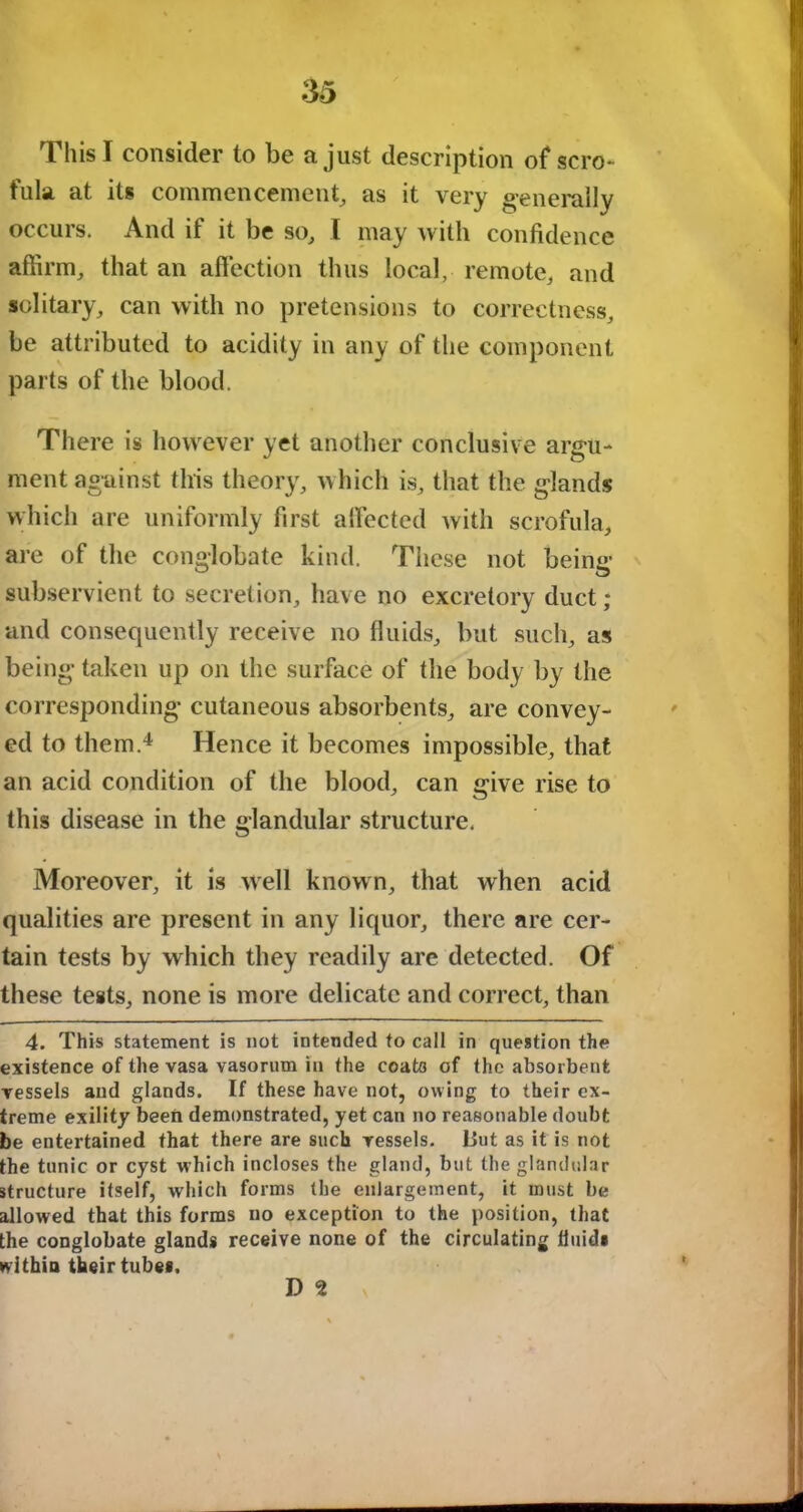 This I consider to be a just description of scro- fula at its commencement, as it very generally occurs. And if it be so, I may with confidence affirm, that an affection thus local, remote, and solitary, can with no pretensions to correctness, be attributed to acidity in any of the component parts of the blood. There is however yet another conclusive argu- ment against this theory, which is, that the glands which are uniformly first affected with scrofula, are of the conglobate kind. These not being subservient to secretion, have no excretory duct; and consequently receive no fluids, but such, as being taken up on the surface of the body by the corresponding cutaneous absorbents, are convey- ed to them.4 Hence it becomes impossible, that an acid condition of the blood, can give rise to this disease in the glandular structure. Moreover, it is well known, that when acid qualities are present in any liquor, there are cer- tain tests by which they readily are detected. Of these tests, none is more delicate and correct, than 4. This statement is not intended to call in question the existence of the vasa vasorum in the coats of the absorbent vessels and glands. If these have not, owing to their ex- treme exility been demonstrated, yet can no reasonable doubt be entertained that there are such vessels. L5ut as it is not the tunic or cyst which incloses the gland, but the glandular structure itself, which forms (he enlargement, it must be allowed that this forms no exception to the position, that the conglobate glands receive none of the circulating fluid* within their tube*. D 9