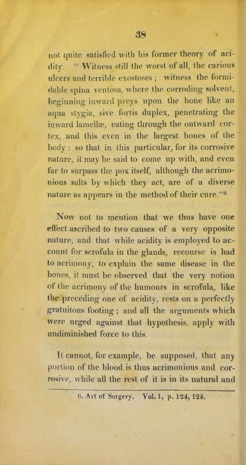 not quite satisfied with liis former theory of aci- dity. “ Witness still the worst of all, the carious ulcers and terrible exostoses ; witness the formi- dable spina ventosa, where the corroding solvent, beginning inward preys upon the bone like an aqua stygia, sive fortis duplex, penetrating the inward lamellae, eating through the outward cor- tex, and this even in the largest bones of the body : so that in this particular, for its corrosive nature, it may be said to come up with, and even far to surpass the pox itself, although the acrimo- nious salts by which they act, are of a diverse nature as appears in the method of their cure.”6 Now not to mention that we thus have one effect ascribed to two causes of a very opposite nature, and that while acidity is employed to ac- count for scrofula in the glands, recourse is had to acrimony, to explain the same disease in the bones, it must be observed that the very notion of the acrimony of the humours in scrofula, like the preceding one of acidity, rests on a perfectly gratuitous footing ; and all the arguments which were urged against that hypothesis, apply with undiminished force to this. It cannot, for example, be supposed, that any portion of the blood is thus acrimonious and cor- rosive, while all the rest of it is in its natural and (i. Art of Surgery. Vol. 1, p. 124, 125.