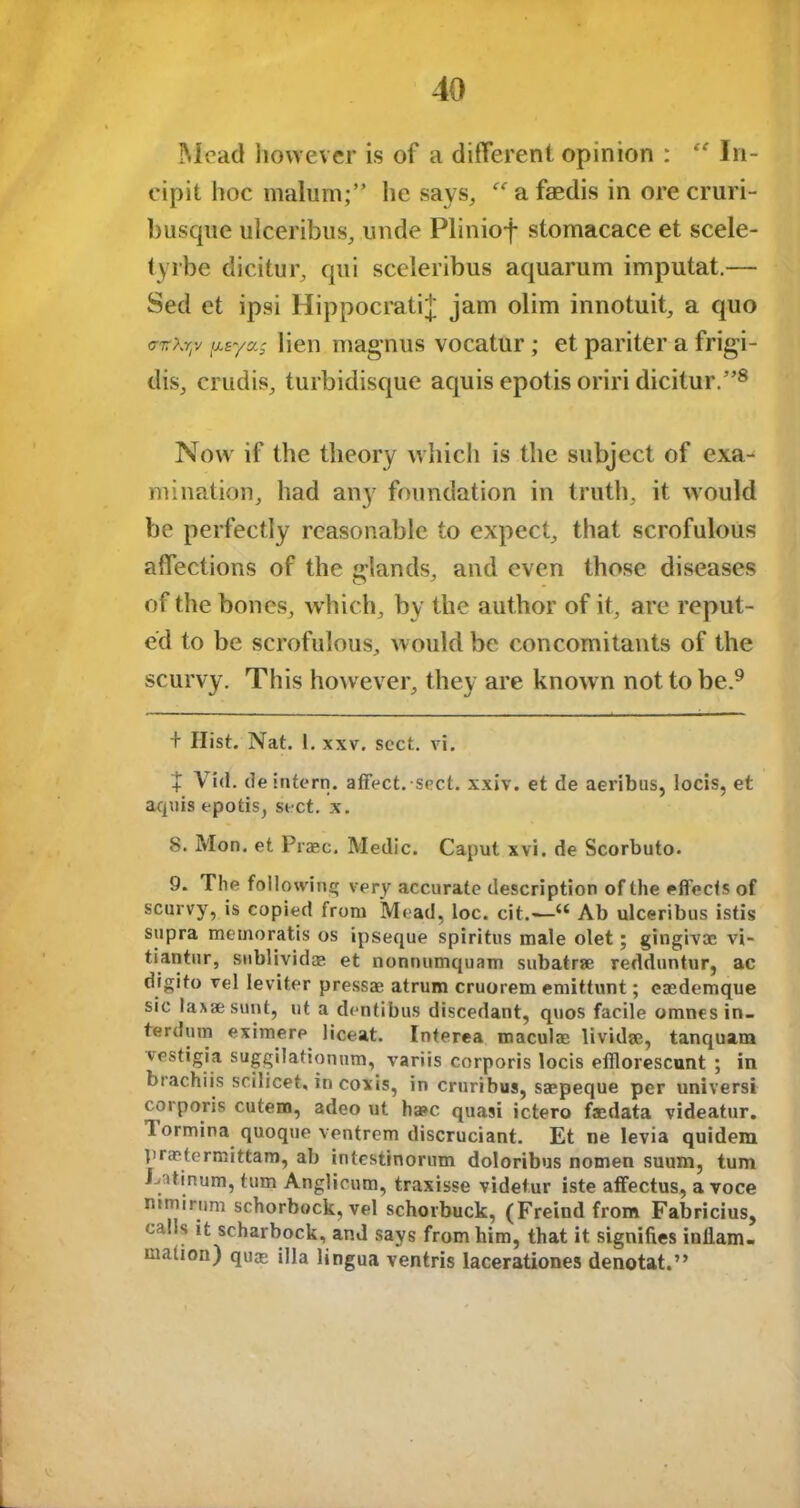 Mead however is of a different opinion : “ In- cipit hoc malum;” he says, “ a faedis in ore cruri- busque ulceribus, unde Pliniof stomacace et scele- tyrbe dicitur, qui sceleribus aquarum imputat.— Sed et ipsi HippocratiJ jam olim innotuit, a quo jMeyas lien magnus vocattlr; et pariter a frigi- dis, crudis, turbidisque aquis epotis oriri dicitur.”* * * 8 Now if the theory which is the subject of exa^ ruination, had any foundation in truth, it would be perfectly reasonable to expect, that scrofulous affections of the glands, and even those diseases of the bones, which, by the author of it, are reput- ed to be scrofulous, would be concomitants of the scurvy. This however, they are known not to be.9 + Hist. Nat. 1. xxv. sect. vi. + V id. de intern, affect, sect. xxiv. et de aeribus, locis, et aquis epotis, sect. x. 8. Mon. et Prase. Medic. Caput xvi. de Scorbuto. 9. The following very accurate description of the effects of scurvy, is copied from Mead, loc. cit.-—“ Ab ulceribus istis supra metnoratis os ipseque spiritus male olet; gingivae vi- tiantur, snblividae et nonnumquam subatrse redduntur, ac digito vel leviter pressae atrum cruorem emittunt; eaedemque sic laxaesunt, ut a dentibus discedant, quos facile omnesin- terilum eximere liceat. Interea macula; lividae, tanquam vestigia suggilationum, variis corporis locis efllorescunt ; in brachiis scilicet, in coxis, in cruribus, saepeque per universi corporis cutern, adeo ut ha»c quasi ictero faedata videatur, Tormina quoque ventrem discruciant. Et ne levia quidem l>raetermittam, ab intestinorum doloribus nomen suum, turn . tinum, turn Anglicum, traxisse videtur iste affectus, a voce nimirnm schorbock, vel schorbuck, (Freind from Fabricius, calls it scharbock, and says from him, that it signifies inflam- mation) qute ilia lingua ventris lacerationes denotat.”