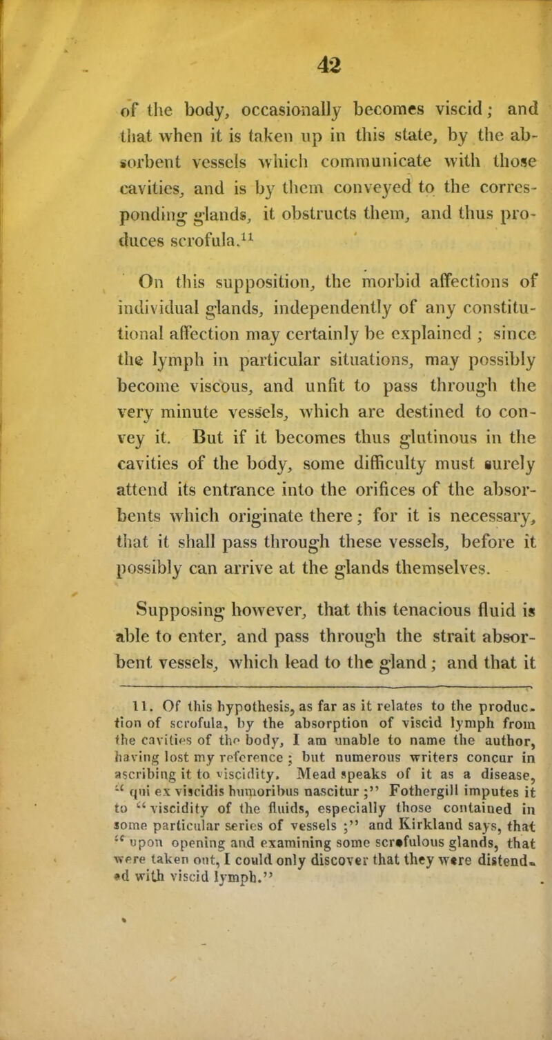 of the body, occasionally becomes viscid; and that when it is taken up in this state, by the ab- sorbent vessels which communicate with those cavities, and is by them conveyed to the corres- ponding- glands, it obstructs them, and thus pro- duces scrofula.11 On this supposition, the morbid affections of individual glands, independently of any constitu- tional affection may certainly be explained ; since the lymph in particular situations, may possibly become viscous, and unfit to pass through the verv minute vessels, which are destined to con- vey it. But if it becomes thus glutinous in the cavities of the body, some difficulty must surely attend its entrance into the orifices of the absor- bents which originate there; for it is necessary, that it shall pass through these vessels, before it possibly can arrive at the glands themselves. Supposing however, that this tenacious fluid is able to enter, and pass through the strait absor- bent vessels, which lead to the gland; and that it 11. Of this hypothesis, as far as it relates to the produc- tion of scrofula, by the absorption of viscid lymph from the cavities of the body, I am unable to name the author, having lost my reference ; but numerous writers concur in ascribing it to viscidity. Mead speaks of it as a disease, u cjui ex viscidis hmnoribus nascitur Fothergill imputes it to u viscidity of the fluids, especially those contained in some particular series of vessels and Kirkland says, that :f upon opening and examining some scrofulous glands, that were taken out, I could only discover that they were distend.. »d with viscid lymph.” % /