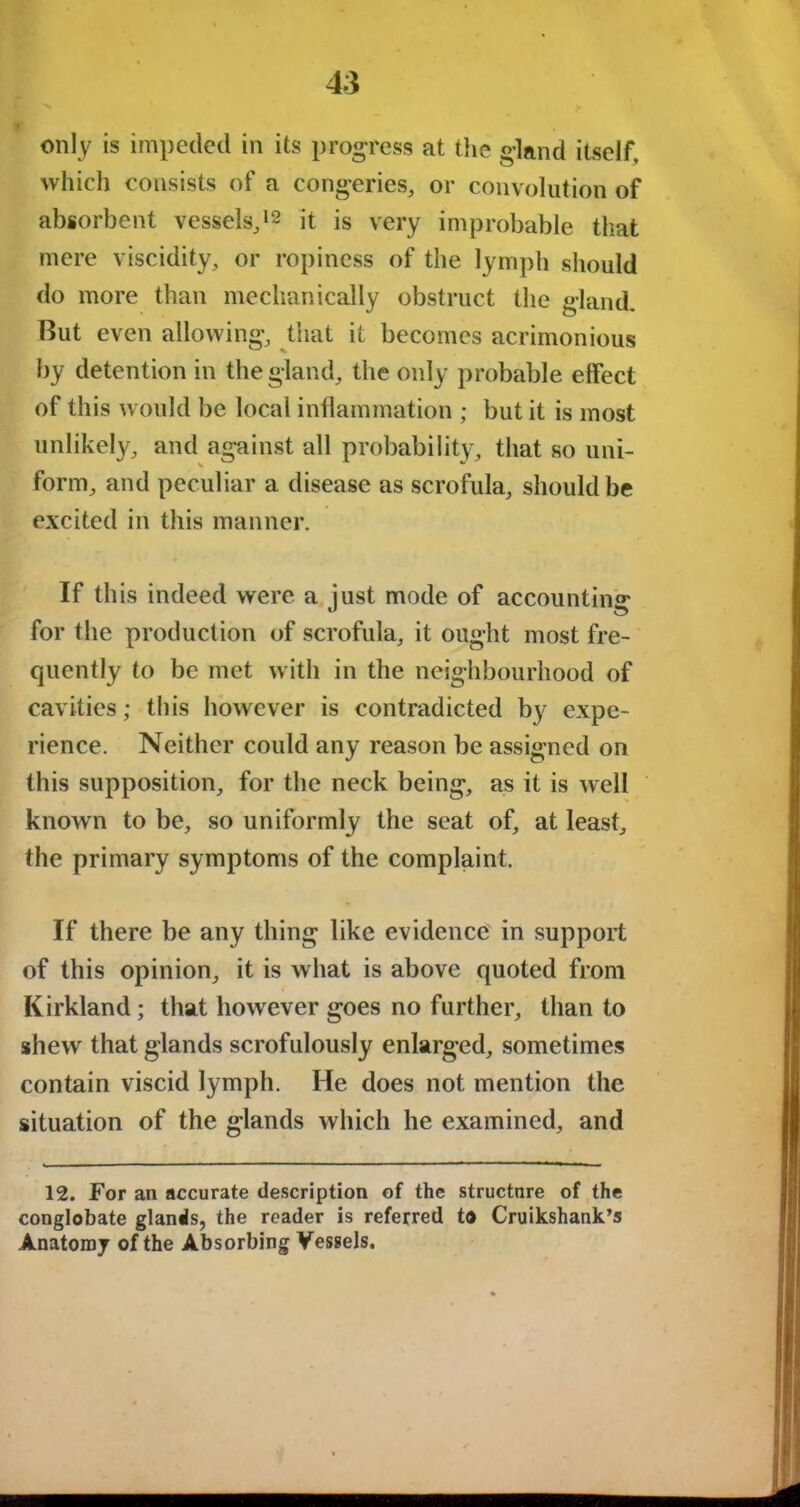 only is impeded in its progress at the gland itself, which consists of a congeries, or convolution of absorbent vessels,12 it is very improbable that mere viscidity, or ropiness of the lymph should do more than mechanically obstruct the gland. But even allowing, that it becomes acrimonious by detention in the gland, the only probable effect of this would be local inflammation ; but it is most unlikely, and against all probability, that so uni- form, and peculiar a disease as scrofula, should be excited in this manner. If this indeed were a just mode of accounting for the production of scrofula, it ought most fre- quently to be met with in the neighbourhood of cavities; this however is contradicted by expe- rience. Neither could any reason be assigned on this supposition, for the neck being, as it is well known to be, so uniformly the seat of, at least, the primary symptoms of the complaint. If there be any thing like evidence in support of this opinion, it is what is above quoted from Kirkland; that however goes no further, than to shew that glands scrofulously enlarged, sometimes contain viscid lymph. He does not mention the situation of the glands which he examined, and 12. For an accurate description of the structure of the conglobate glands, the reader is referred to Cruikshank’s Anatomy of the Absorbing Vessels.