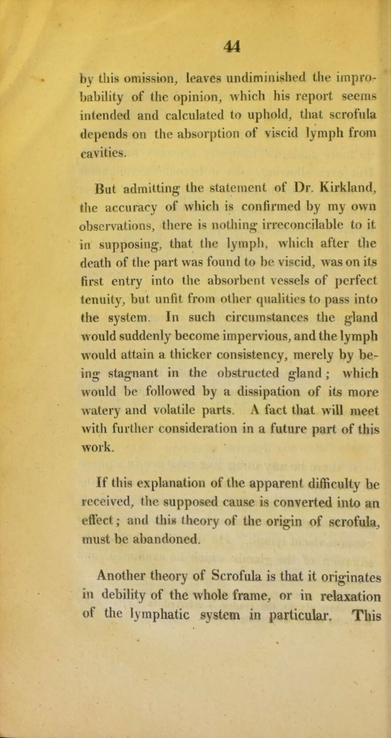 by this omission, leaves undiminished the impro- bability of the opinion, which his report seems intended and calculated to uphold, that scrofula depends on the absorption of viscid lymph from cavities. But admitting the statement of Dr. Kirkland, the accuracy of which is confirmed by my own observations, there is nothing irreconcilable to it in supposing, that the lymph, which after the death of the part was found to be viscid, was on its first entry into the absorbent vessels of perfect tenuity, but unfit from other qualities to pass into the system. In such circumstances the gland would suddenly become impervious, and the lymph would attain a thicker consistency, merely by be- ing stagnant in the obstructed gland; which would be followed by a dissipation of its more watery and volatile parts. A fact that will meet with further consideration in a future part of this work. « If this explanation of the apparent difficulty be received, the supposed cause is converted into an effect; and this theory of the origin of scrofula, must be abandoned. Another theory of Scrofula is that it originates in debility of the whole frame, or in relaxation of the lymphatic system in particular. This