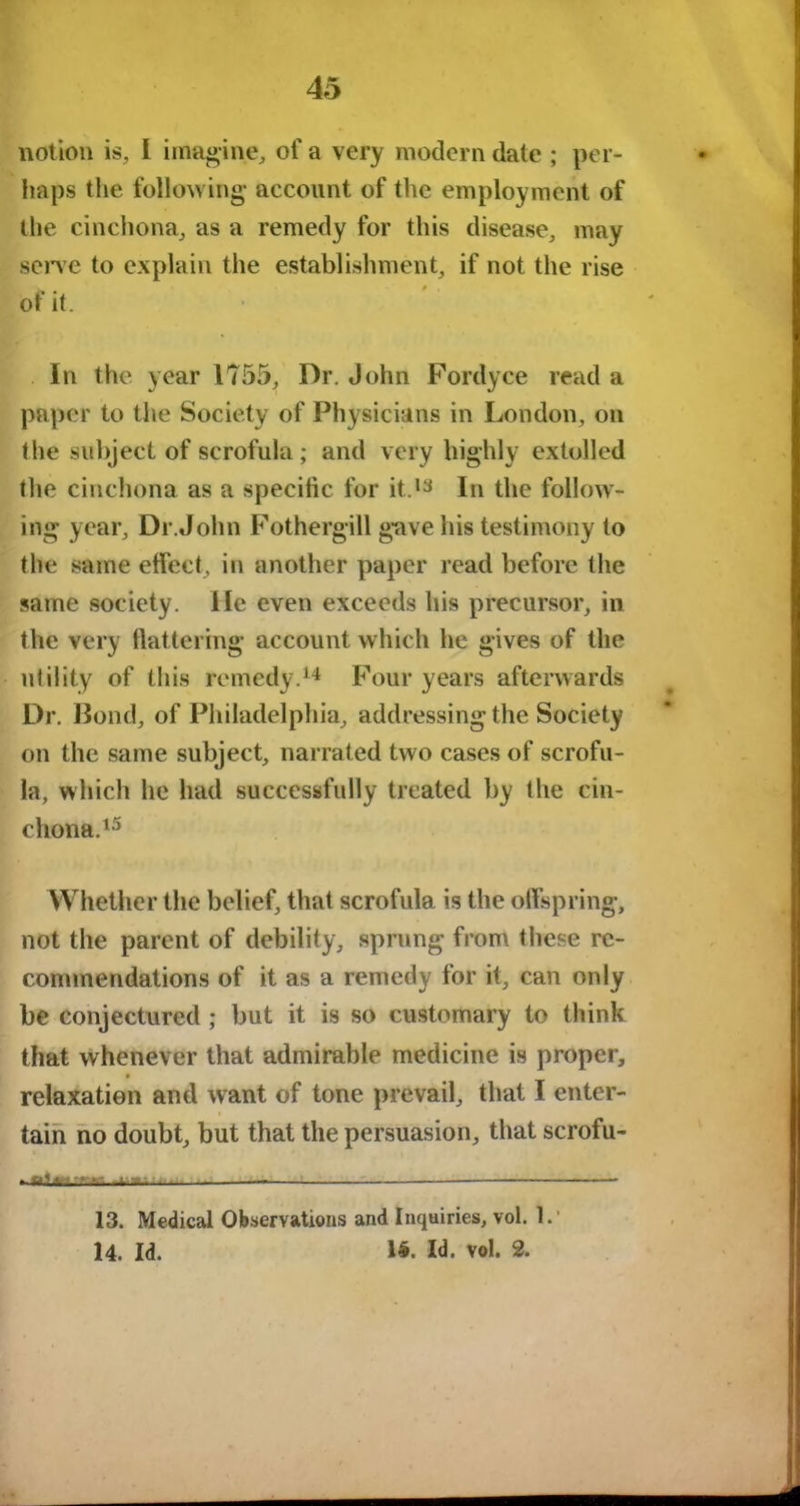 notion is, I imagine, of a very modern date ; per- haps the following account of the employment of the cinchona, as a remedy for this disease, may serve to explain the establishment, if not the rise of it. In the year 1755, Dr. John Fordyce read a paper to the Society of Physicians in London, on the subject of scrofula; and very highly extolled the cinchona as a specific for it.13 In the follow- ing year. Dr.John Fothergill gave his testimony to the same effect, in another paper read before the same society. He even exceeds his precursor, in the very flattering account which he gives of the utility of this remedy.14 Four years afterwards Dr. Bond, of Philadelphia, addressing the Society- on the same subject, narrated two cases of scrofu- la, which he had successfully treated by the cin- chona.15 Whether the belief, that scrofula is the offspring, not the parent of debility, sprung from these re- commendations of it as a remedy for it, can only be conjectured; but it is so customary to think that whenever that admirable medicine is proper, relaxation and want of tone prevail, that I enter- tain no doubt, but that the persuasion, that scrofu- - « L .-a . 13. Medical Observations and Inquiries, vol. 1. 14. Id. 1#. Id. vol. 2.