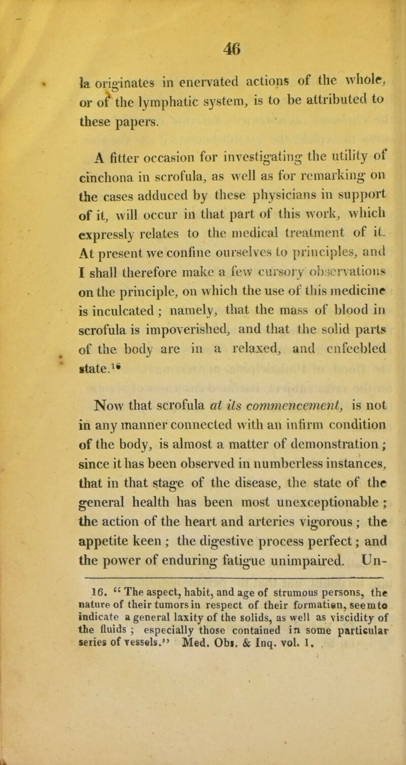 la originates in enervated actions of the whole, © or of the lymphatic system, is to be attributed to these papers. A fitter occasion for investigating the utility of cinchona in scrofula, as well as for remarking on the cases adduced by these physicians in support of it, will occur in that part of this work, which expressly relates to the medical treatment of it. At present we confine ourselves to principles, and I shall therefore make a few cursory observations on the principle, on which the use of this medicine is inculcated; namely, that the mass of blood in scrofula is impoverished, and that the solid parts of the body are in a relaxed, and enfeebled state.1* Nowr that scrofula at its commencement, is not in any manner connected with an infirm condition of the body, is almost a matter of demonstration ; since it has been observed in numberless instances, that in that stage of the disease, the state of the general health has been most unexceptionable; the action of the heart and arteries vigorous; the appetite keen ; the digestive process perfect; and the power of enduring fatigue unimpaired. Un- 16. u The aspect, habit, and age of strumous persons, the nature of their tumors in respect of their formation, seemto indicate a general laxity of the solids, as well as viscidity of the fluids ; especially those contained in some particular series of vessels.” Med. Obi. & Inq. vol. 1. .
