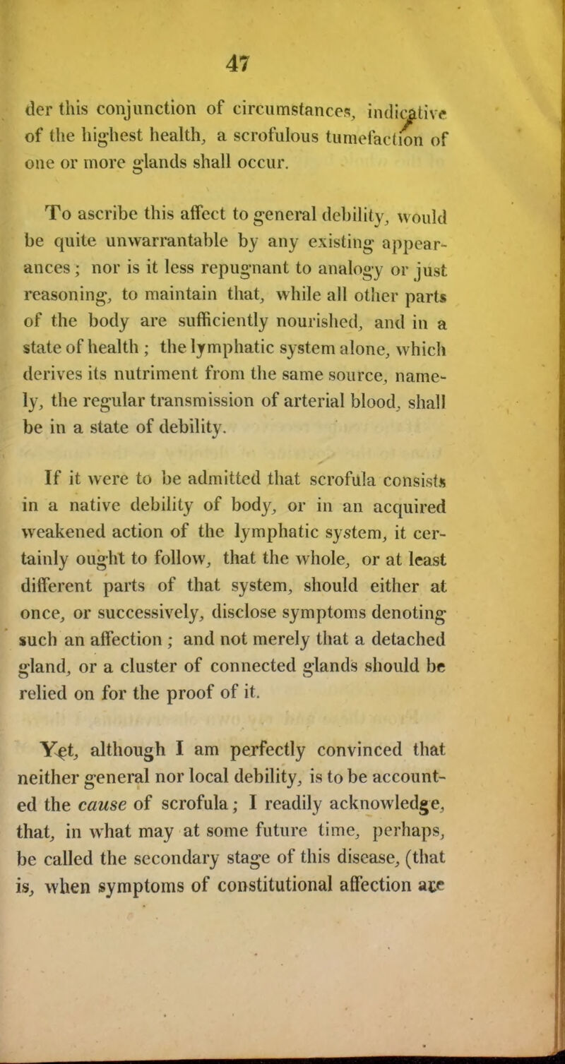 der this conjunction of circumstances, indicative of the highest health, a scrofulous tumefaction of one or more glands shall occur. To ascribe this atfect to general debility, would be quite unwarrantable by any existing appear- ances ; nor is it less repugnant to analogy or just reasoning, to maintain that, while all other parts of the body are sufficiently nourished, and in a state of health ; the lymphatic system alone, which derives its nutriment from the same source, name- ly, the regular transmission of arterial blood, shall be in a state of debility. If it were to be admitted that scrofula consists in a native debility of body, or in an acquired weakened action of the lymphatic system, it cer- tainly ought to follow, that the whole, or at least different parts of that system, should either at once, or successively, disclose symptoms denoting such an affection ; and not merely that a detached gland, or a cluster of connected glands should be relied on for the proof of it. Y^t, although I am perfectly convinced that neither general nor local debility, is to be account- ed the cause of scrofula; I readily acknowledge, that, in what may at some future time, perhaps, be called the secondary stage of this disease, (that is, when symptoms of constitutional affection ate