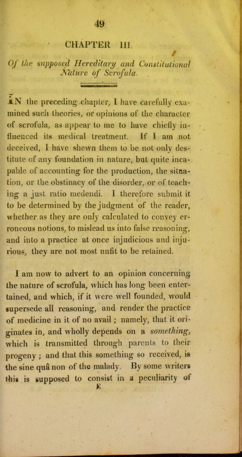 CHAPTER III. / Of the supposed Hereditary and Constitutional Nature of Scrofula. m JLN the preceding- chapter, I have carefully exa- mined such theories, or opinions of the character of scrofula, as appear to me to have chiefly in- fluenced its medical treatment. If I am not deceived, I have shewn them to be not only des- titute of any foundation in nature, but quite inca- pable of accounting* for the production, the situa- tion, or the obstinacy of the disorder, or of teach- ing a just ratio medendi. I therefore submit it to be determined by the judgment of the reader, whether as they are only calculated to convey er- roneous notions, to mislead us into false reasoning, and into a practice at once injudicious and inju- rious, they are not most unfit to be retained, I am now to advert to an opinion concerning the nature of scrofula, which has long been enter- tained, and which, if it were well founded, would \ supersede all reasoning, and render the practice of medicine in it of no avail; namely, that it ori- ginates in, and wholly depends on a something, which is transmitted through parents to their progeny ; and that this something so received, is the sine qua non of the malady. By some writers this is supposed to consist in a peculiarity of K