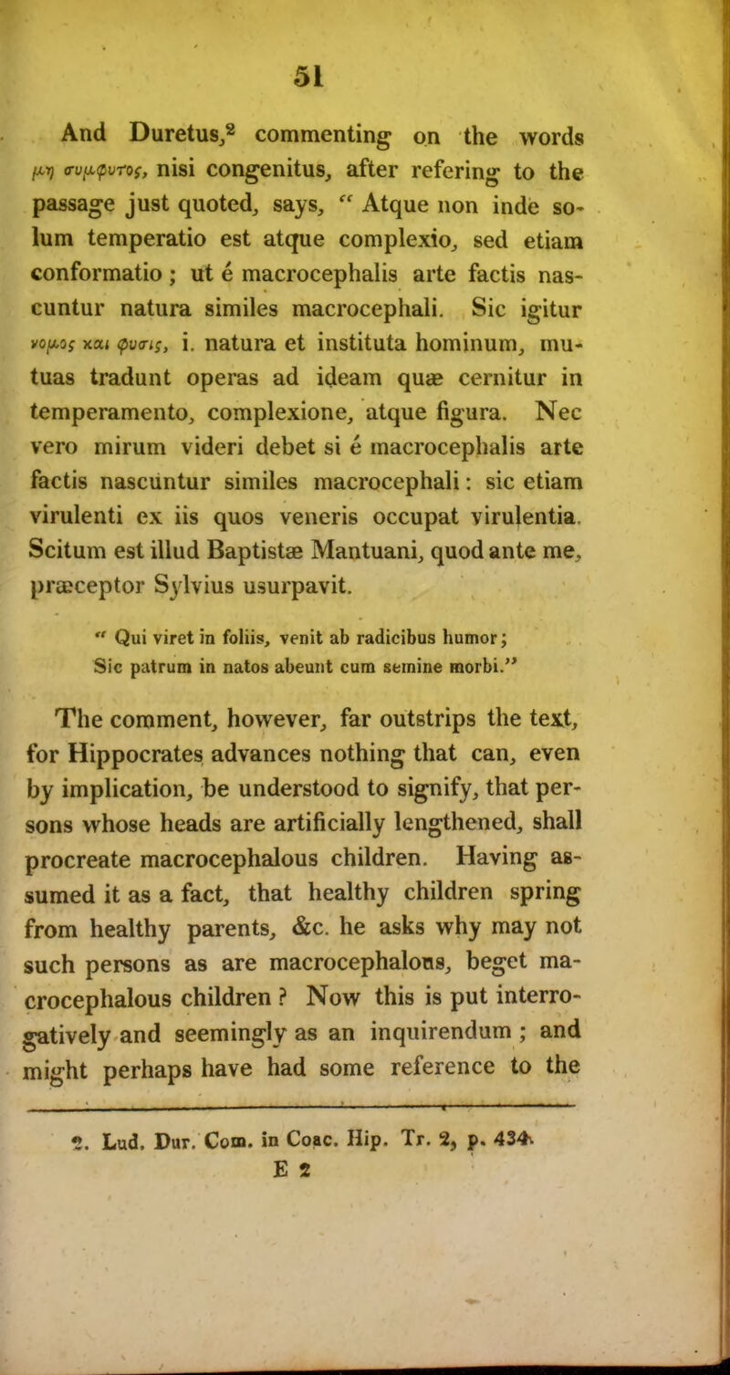 And Duretus,* 2 commenting on the words W <rup,<pvTos, nisi congenitus, after refering to the passage just quoted, says, “ Atque non inde so- lum temperatio est atque complexio, sed etiam conformatio; ut e macrocephaiis arte factis nas- cuntur natura similes macrocephali. Sic igitur vopo; xcu <pva^, i. natura et instituta hominum, mu- tuas tradunt operas ad ideam qua* cernitur in temperamento, complexione, atque figura. Nec vero mirum videri debet si e macrocephaiis arte factis nascuntur similes macrocephali: sic etiam virulenti ex iis quos veneris occupat virulentia. Scitum est illud Baptistae Mantuani, quod ante me, prmceptor Sylvius usurpavit.  Qui viret in foliis, venit ab radicibus humor; Sic patrum in natos abeunt cum stmine morbi.,> The comment, however, far outstrips the text, for Hippocrates advances nothing that can, even by implication, be understood to signify, that per- sons whose heads are artificially lengthened, shall procreate macrocephalous children. Having as- sumed it as a fact, that healthy children spring from healthy parents, &c. he asks why may not such persons as are macrocephalous, beget ma- crocephalous children ? Now this is put interro- gatively and seemingly as an inquirendum ; and might perhaps have had some reference to the - — ■ . - ■ ■ — ■ ■ . . i 2. Lud. Dur. Com. in Coac. Hip. Tr. 2, p. 434\ E 2