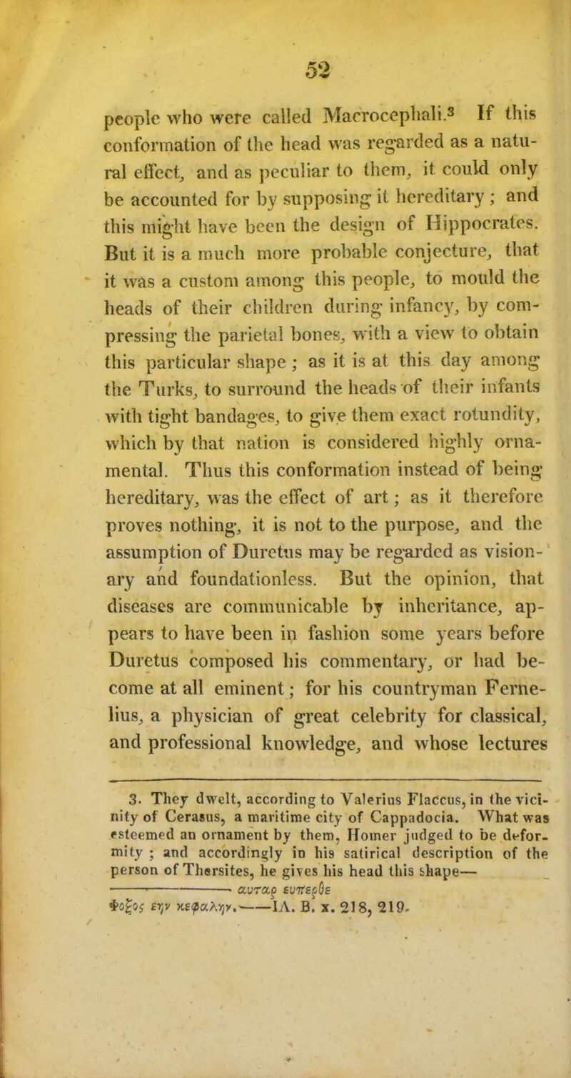 people who were called Macrocephali.3 If this conformation of the head was regarded as a natu- ral effect, and as peculiar to them, it could only be accounted for by supposing it hereditary ; and this might have been the design of Hippocrates. But it is a much more probable conjecture, that it was a custom among this people, to mould the heads of their children during infancy, by com- pressing the parietal bones, with a view to obtain this particular shape ; as it is at this day among the Turks, to surround the heads of their infants with tight bandages, to give them exact rotundity, which by that nation is considered highly orna- mental. Thus this conformation instead of being hereditary, was the effect of art; as it therefore proves nothing, it is not to the purpose, and the assumption of Duretus may be regarded as vision- ary and foundationless. But the opinion, that diseases are communicable by inheritance, ap- pears to have been in fashion some years before Duretus composed his commentary, or had be- come at all eminent; for his countryman Ferne- lius, a physician of great celebrity for classical, and professional knowledge, and whose lectures 3- They dwelt, according to Valerius FlaCcus, in the vici- nity of Cerasus, a maritime city of Cappadocia. What was esteemed an ornament by them, Homer judged to be defor- mity ; and accordingly in his satirical description of the person of Thersites, he gives his head this shape— aurap £U7rep0E ertv KepaXvjy.- IA. B.' x. 218, 219. *