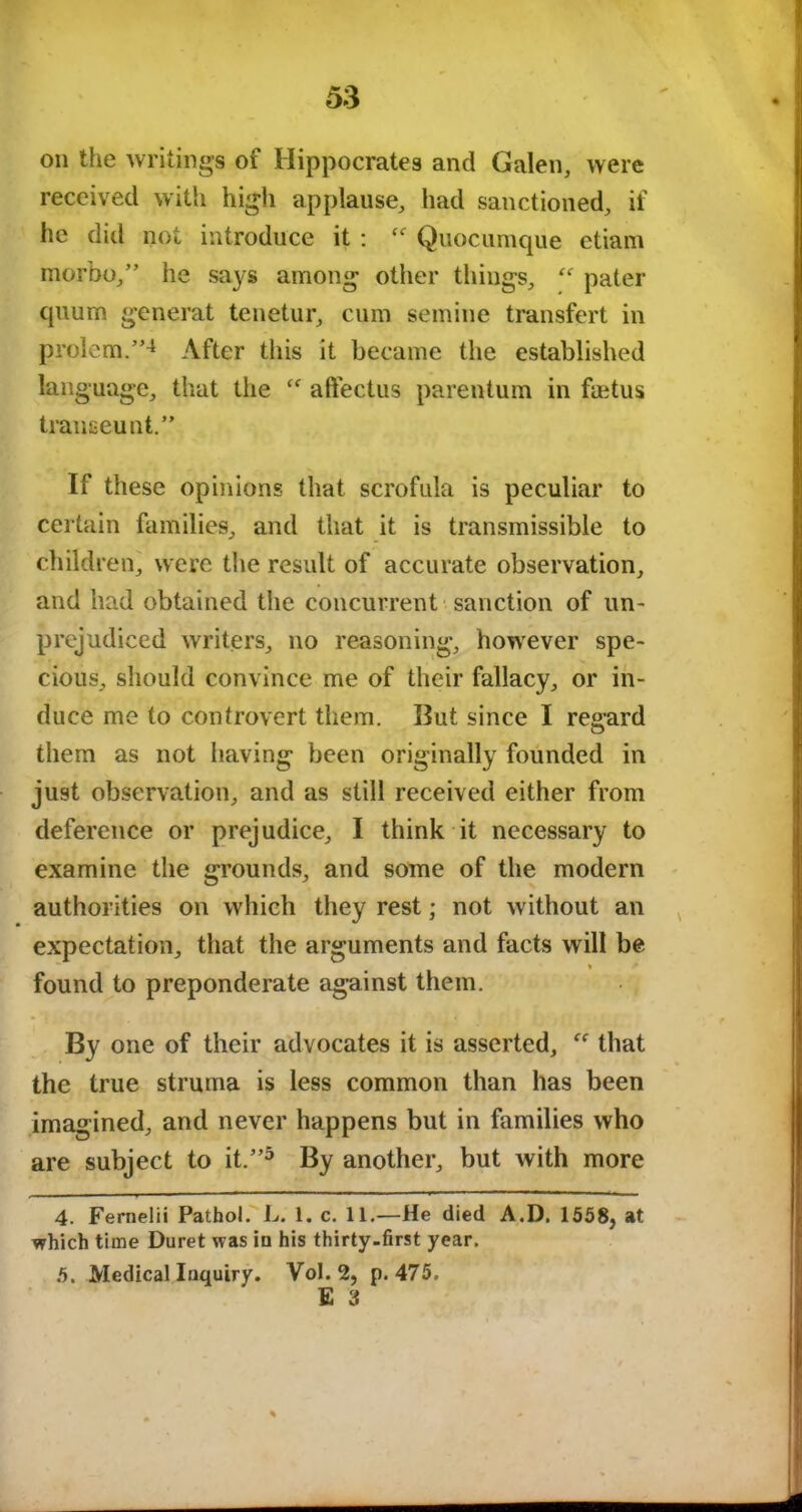 on the writings of Hippocrates and Galen, were received with high applause, had sanctioned, if he did not introduce it : “ Quocumque etiam morbo,” he says among other things, “ pater quum generat tenetur, cum semine transfert in prolem.”4 After this it became the established language, that the  aftectus parentum in faetus traneeunt.” If these opinions that scrofula is peculiar to certain families, and that it is transmissible to children, were the result of accurate observation, and had obtained the concurrent sanction of un- prejudiced writers, no reasoning, however spe- cious, should convince me of their fallacy, or in- duce me to controvert them. But since I regard them as not having been originally founded in just observation, and as still received either from deference or prejudice, I think it necessary to examine the grounds, and some of the modern authorities on which they rest; not without an expectation, that the arguments and facts will be *■ t found to preponderate against them. By one of their advocates it is asserted,  that the true struma is less common than has been imagined, and never happens but in families who are subject to it.”5 By another, but with more 4. Fernelii Pathol. L. 1. c. 11.—He died A.D. 1558, at which time Duret was iu his thirty-first year. 5. Medical Inquiry. Vol. 2, p.475. E 3