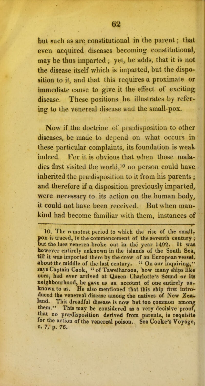 but such as are constitutional in the parent; that even acquired diseases becoming constitutional, may be thus imparted ; yet, he adds, that it is not the disease itself which is imparted, but the dispo- sition to it, and that this requires a proximate or immediate cause to give it the effect of exciting disease. These positions he illustrates by refer- ing to the venereal disease and the small-pox. Now if the doctrine of predisposition to other diseases, be made to depend on what occurs in these particular complaints, its foundation is weak indeed. For it is obvious that when those mala- dies first visited the world,10 no person could have . inherited the predisposition to it from his parents; and therefore if a disposition previously imparted, were necessary to its action on the human body, it could not have been received. But when man- kind had become familiar with them, instances of 10. The remotest period to which the rise of the small- pox is traced, is the commencement of the seventh century ; but the lues venerea broke out in the year 1492. It was however entirely unknown in the islands of the South Sea, till it was imported there by the crew of an European vessel, about the middle of the last century. u Ou our inquiring,” says Captain Cook, 61 of Taweiharooa, how many ships like ours, had ever arrived at Queen Charlotte’s Sound or its neighbourhood, he gave us an account of one entirely un- known to us. He also mentioned that this ship first intro- duced the venereal disease among the natives of New Zea- land. This dreadful disease is now but too common among them.” This may be considered as a very decisive proof, that no predisposition derived from parents, is requisite for the action of the venereal poison. See Cooke’s Voyage, c. 7; p. 76.
