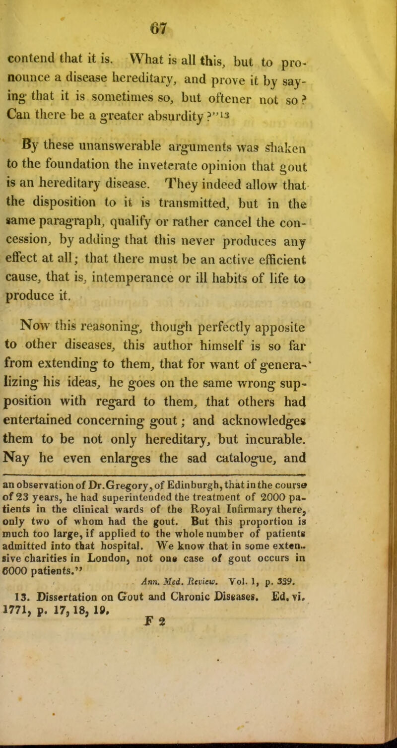 contend that it is. What is all this, but to pro- nounce a disease hereditary, and prove it by say- ing- that it is sometimes so, but oftener not so ? Can there be a greater absurdity P”1* By these unanswerable arguments was shaken to the foundation the inveterate opinion that gout is an hereditary disease. They indeed allow that the disposition to it is transmitted, but in the same paragraph, qualify or rather cancel the con- cession, by adding that this never produces any effect at all; that there must be an active efficient cause, that is, intemperance or ill habits of life to produce it. Now this reasoning, though perfectly apposite to other diseases, this author himself is so far from extending to them, that for want of genera-' lizing his ideas, he goes on the same wrong sup- position with regard to them, that others had entertained concerning gout; and acknowledges them to be not only hereditary, but incurable. Nay he even enlarges the sad catalogue, and an observationof Dr.Gregory,of Edinburgh, that in the course of 23 years, he had superintended the treatment of 2000 pa- tients in the clinical wards of the Royal Infirmary there, only two of whom had the gout. But this proportion is much too large, if applied to the whole number of patients admitted into that hospital. We know that in some exten- sive charities in London, not one case of gout occurs in 6000 patients.,, Ann. Med. Review. Vol. 1, p. 339. 13. Dissertation on Gout and Chronic Diseases. Ed, vi. 1771, p. 17,18, 19, F 2