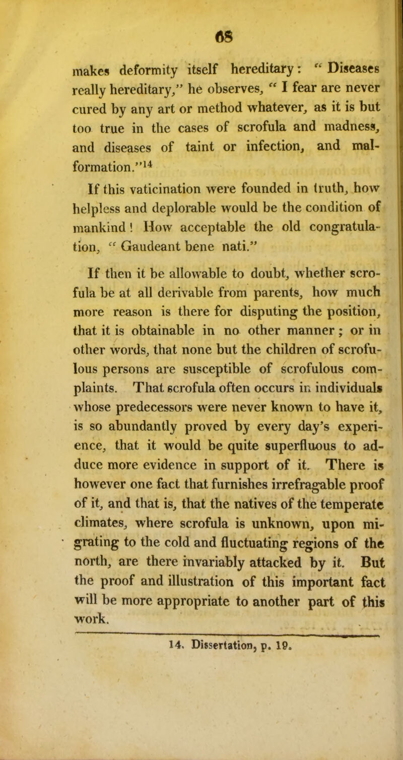 AS makes deformity itself hereditary: “ Diseases really hereditary/’ he observes, “ I fear are never cured by any art or method whatever, as it is but too true in the cases of scrofula and madness, and diseases of taint or infection, and mal- formation.”14 If this vaticination were founded in truth, how helpless and deplorable would be the condition of mankind! How acceptable the old congratula- tion, “ Gaudeant bene nati.” If then it be allowable to doubt, whether scro- fula be at all derivable from parents, how much more reason is there for disputing the position, that it is obtainable in no other manner; or in other words, that none but the children of scrofu- lous persons are susceptible of scrofulous com- plaints. That scrofula often occurs in individuals whose predecessors were never known to have it, is so abundantly proved by every day’s experi- ence, that it would be quite superfluous to ad- duce more evidence in support of it. There is however one fact that furnishes irrefragable proof of it, and that is, that the natives of the temperate climates, where scrofula is unknown, upon mi- grating to the cold and fluctuating regions of the north, are there invariably attacked by it. But the proof and illustration of this important fact will be more appropriate to another part of this work. 14. Dissertation, p. 19.