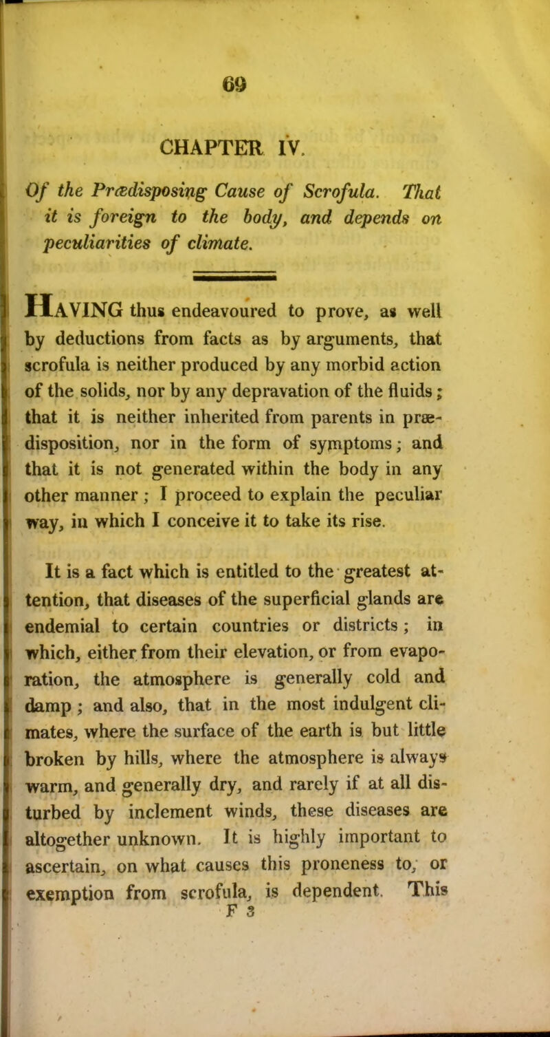 CHAPTER IV. Of the Predisposing Cause of Scrofula. That it is foreign to the body, and depends on peculiarities of climate. Having thus endeavoured to prove, as well by deductions from facts as by arguments, that scrofula is neither produced by any morbid action of the solids, nor by any depravation of the fluids; that it is neither inherited from parents in prae- disposition, nor in the form of symptoms; and that it is not generated within the body in any other manner ; I proceed to explain the peculiar way, in which I conceive it to take its rise. It is a fact which is entitled to the greatest at- tention, that diseases of the superficial glands are endemial to certain countries or districts; in which, either from their elevation, or from evapo- ration, the atmosphere is generally cold and damp; and also, that in the most indulgent cli- mates, where the surface of the earth is but little broken by hills, where the atmosphere is always warm, and generally dry, and rarely if at all dis- turbed by inclement winds, these diseases are altogether unknown. It is highly important to ascertain, on what causes this proneness to, or exemption from scrofula, is dependent. This F 3 > ' ' ' ‘ .