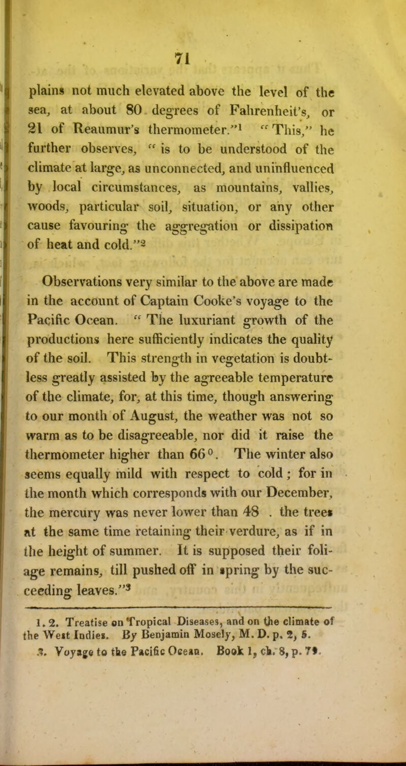 plains not much elevated above the level of the sea, at about 80 degrees of Fahrenheit’s, or 21 of Reaumur’s thermometer.”1 This,” he further observes, is to be understood of the climate at large, as unconnected, and uninfluenced by local circumstances, as mountains, vallies, woods, particular soil, situation, or any other cause favouring the aggregation or dissipation of heat and cold.”2 Observations very similar to the above are made in the account of Captain Cooke’s voyage to the Pacific Ocean. “ The luxuriant growth of the productions here sufficiently indicates the quality of the soil. This strength in vegetation is doubt- less greatly assisted by the agreeable temperature of the climate, for, at this time, though answering to our month of August, the weather was not so warm as to be disagreeable, nor did it raise the thermometer higher than 66 0. The winter also seems equally mild with respect to cold; for in the month which corresponds with our December, the mercury was never lower than 48 . the trees at the same time retaining their verdure, as if in the height of summer. It is supposed their foli- age remains, till pushed off in spring by the suc- ceeding leaves.”3 1.2. Treatise on Tropical Diseases, and on the climate of the West Indie*. By Benjamin Mosely, M. D. p. 2, 5. 3, Voyage to the Pacific Ocean. Book 1, ch. 8, p. 7f