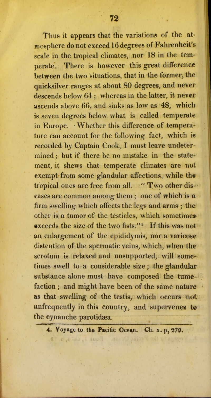 Thus it appears that the variations of the at- mosphere do not exceed 16 degrees of Fahrenheit’s scale in the tropical climates, nor 18 in the tem- perate. There is however this great difference between the two situations, that in the former, the quicksilver ranges at about 80 degrees, and never descends below 64; whereas in the latter, it never ascends above 66, and sinks as lowr as 48, which is seven degrees below what is called temperate in Europe. -Whether this difference of tempera- ture can account for the following fact, which is recorded by Captain Cook, I must leave undeter- mined ; but if there be no mistake in the state- ment, it shews that temperate climates are not exempt-from some glandular affections, while the tropical ones are free from all. Two other dis- eases are common among them ; one of which is a firm swelling which affects the legs and arms ; the other is a tumor of the testicles, which sometimes exceeds the size of the two fists.”4 If this was not an enlargement of the epididymis, nor a varicose distention of the spermatic veins, which, when the scrotum is relaxed and unsupported, will some- times swell to a considerable size; the glandular substance alone must have composed the tume- faction ; and might have been of the same nature as that swelling of the testis, which occurs not unfrequently in this country, and supervenes to the cynanche parotidaea. 4. Voyage to the Pacific Ocean. Ch. x.p,279.