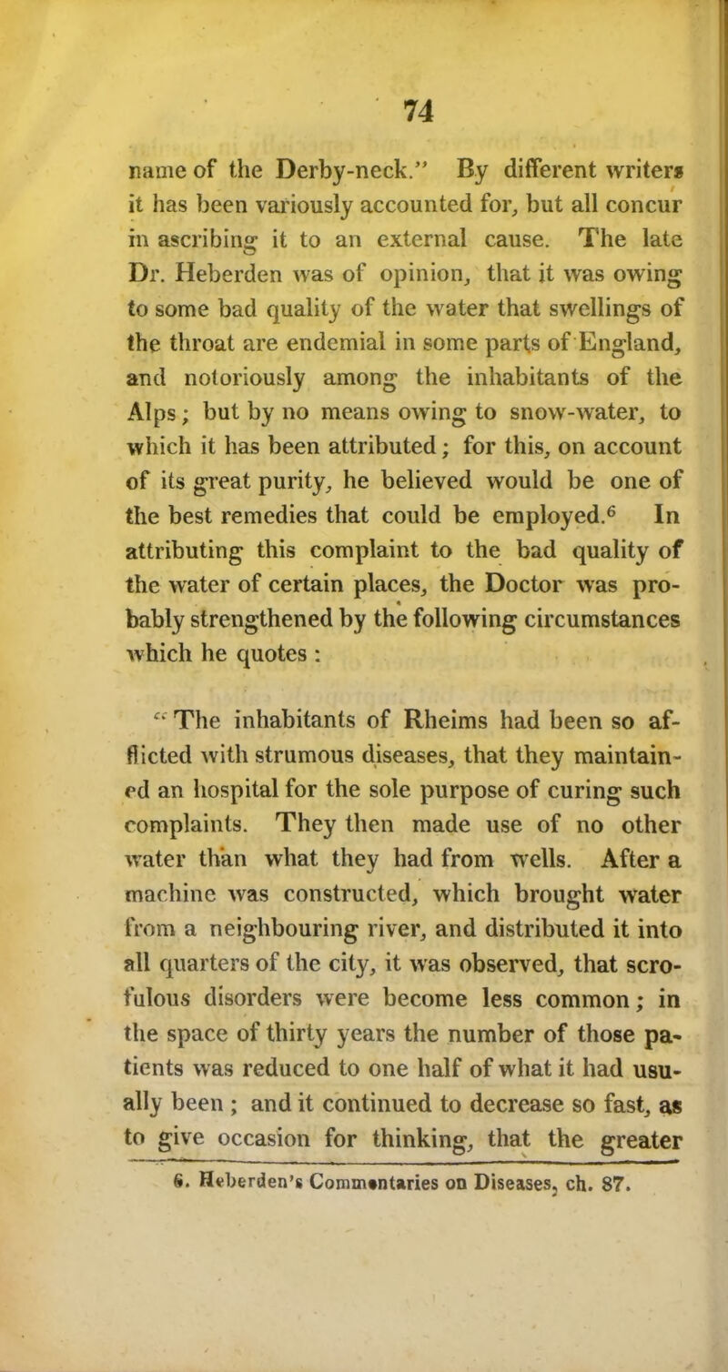 name of the Derby-neck.” By different writers it has been variously accounted for, but all concur in ascribing: it to an external cause. The late Dr. Heberden was of opinion, that it was owing to some bad quality of the water that swellings of the throat are endemial in some parts of England, and notoriously among the inhabitants of the Alps; but by no means owing to snow-water, to which it has been attributed; for this, on account of its great purity, he believed would be one of the best remedies that could be employed.6 In attributing this complaint to the bad quality of the water of certain places, the Doctor was pro- bably strengthened by the following circumstances which he quotes: Ci' The inhabitants of Rheims had been so af- flicted with strumous diseases, that they maintain- ed an hospital for the sole purpose of curing such complaints. They then made use of no other water than what they had from wells. After a machine was constructed, which brought water from a neighbouring river, and distributed it into all quarters of the city, it was observed, that scro- fulous disorders were become less common; in the space of thirty years the number of those pa- tients was reduced to one half of what it had usu- ally been ; and it continued to decrease so fast, as to give occasion for thinking, that the greater S. Heberden’s Commentaries on Diseases3 ch. 87.