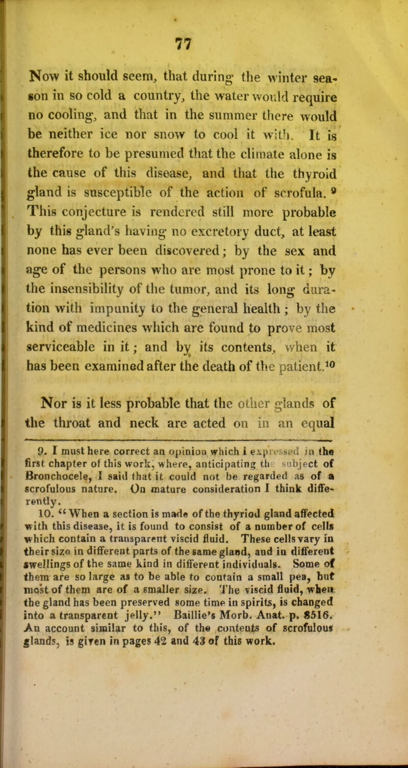 Now it should seem, that during the winter sea- son in so cold a country, the water would require no cooling, and that in the summer there would be neither ice nor snow to cool it with. It is therefore to be presumed that the climate alone is the cause of this disease, and that the thyroid gland is susceptible of the action of scrofula. 9 This conjecture is rendered still more probable by this gland’s having no excretory duct, at least none has ever been discovered; by the sex and age of the persons who are most prone to it; by the insensibility of the tumor, and its long dura- tion with impunity to the general health ; by the kind of medicines which are found to prove most serviceable in it; and by its contents, when it has been examined after the death of the patient.10 Nor is it less probable that the other glands of the throat and neck are acted on in an equal 9. I must here correct an opinion which i expressed in the first chapter of this work, where, anticipating th subject of Bronchocele, I said that it could not be regarded as of a scrofulous nature. On mature consideration I think diffe- rently. 10. (l When a section is made of the thyriod gland affected with this disease, it is found to consist of a number of cells which contain a transparent viscid fluid. These cells vary in their size in different parts of the same gland, and in different swellings of the same kind in different individuals. Some of them are so large as to be able to contain a small pea, but most of them are of a smaller size. The viscid fluid, when the gland has been preserved some time in spirits, is changed into a transparent jelly.” Baillie’s Morb. Auat. p. 8516. An account similar to this, of the conteuts of scrofulous glands, is given in pages 42 and 43 of this work.