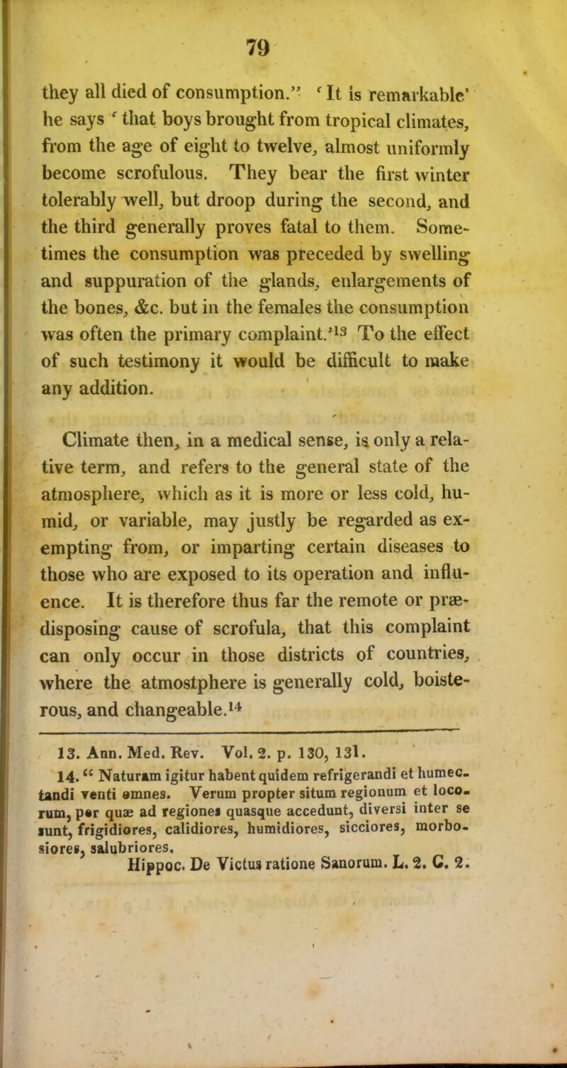 they all died of consumption.” f It is remarkable’ he says ' that boys brought from tropical climates, from the age of eight to twelve, almost uniformly become scrofulous. They bear the first winter tolerably well, but droop during the second, and the third generally proves fatal to them. Some- times the consumption was preceded by swelling and suppuration of the glands, enlargements of the bones, &c. but in the females the consumption was often the primary complaint/13 To the effect of such testimony it would be difficult to make any addition. Climate then, in a medical sense, is only a rela- tive term, and refers to the general state of the atmosphere, which as it is more or less cold, hu- mid, or variable, may justly be regarded as ex- empting from, or imparting certain diseases to those who are exposed to its operation and influ- ence. It is therefore thus far the remote or pre- disposing cause of scrofula, that this complaint can only occur in those districts of countries, where the atmostphere is generally cold, boiste- rous, and changeable.14 13. Ann. Med. Rev. Vol. 2. p. 130, 13l. 14. u Naturam igitur habent quidem refrigerandi et humec- tandi vend amnes. Verum propter situm regionum et loco- rum, par quae ad regionei quasque accedunt, diversi inter se >unt, frigidiores, calidiores, humidiores, sicciores, morbo- siores, salubriores. Hippoc. De Victus ratione Sanorum. L. 2. C. 2. ¥ t